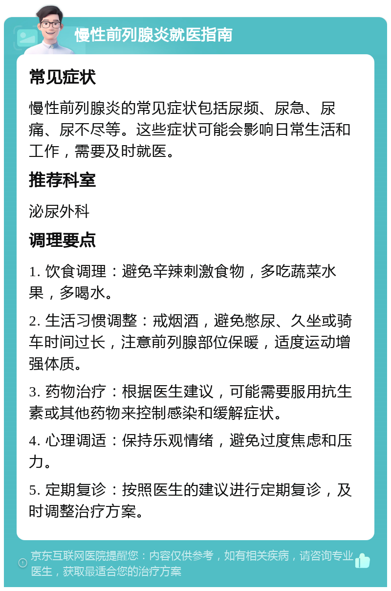 慢性前列腺炎就医指南 常见症状 慢性前列腺炎的常见症状包括尿频、尿急、尿痛、尿不尽等。这些症状可能会影响日常生活和工作，需要及时就医。 推荐科室 泌尿外科 调理要点 1. 饮食调理：避免辛辣刺激食物，多吃蔬菜水果，多喝水。 2. 生活习惯调整：戒烟酒，避免憋尿、久坐或骑车时间过长，注意前列腺部位保暖，适度运动增强体质。 3. 药物治疗：根据医生建议，可能需要服用抗生素或其他药物来控制感染和缓解症状。 4. 心理调适：保持乐观情绪，避免过度焦虑和压力。 5. 定期复诊：按照医生的建议进行定期复诊，及时调整治疗方案。