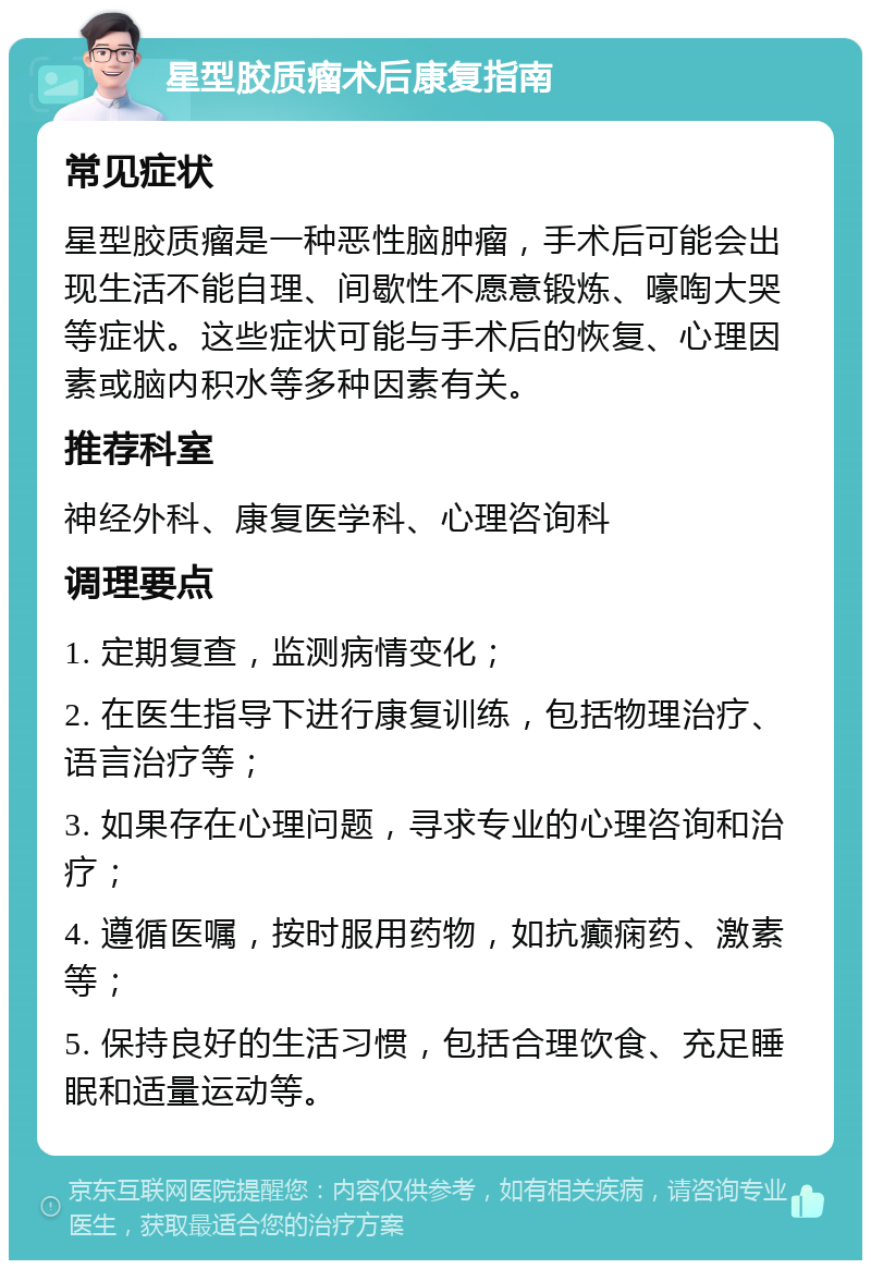 星型胶质瘤术后康复指南 常见症状 星型胶质瘤是一种恶性脑肿瘤，手术后可能会出现生活不能自理、间歇性不愿意锻炼、嚎啕大哭等症状。这些症状可能与手术后的恢复、心理因素或脑内积水等多种因素有关。 推荐科室 神经外科、康复医学科、心理咨询科 调理要点 1. 定期复查，监测病情变化； 2. 在医生指导下进行康复训练，包括物理治疗、语言治疗等； 3. 如果存在心理问题，寻求专业的心理咨询和治疗； 4. 遵循医嘱，按时服用药物，如抗癫痫药、激素等； 5. 保持良好的生活习惯，包括合理饮食、充足睡眠和适量运动等。