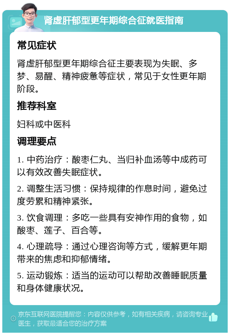 肾虚肝郁型更年期综合征就医指南 常见症状 肾虚肝郁型更年期综合征主要表现为失眠、多梦、易醒、精神疲惫等症状，常见于女性更年期阶段。 推荐科室 妇科或中医科 调理要点 1. 中药治疗：酸枣仁丸、当归补血汤等中成药可以有效改善失眠症状。 2. 调整生活习惯：保持规律的作息时间，避免过度劳累和精神紧张。 3. 饮食调理：多吃一些具有安神作用的食物，如酸枣、莲子、百合等。 4. 心理疏导：通过心理咨询等方式，缓解更年期带来的焦虑和抑郁情绪。 5. 运动锻炼：适当的运动可以帮助改善睡眠质量和身体健康状况。