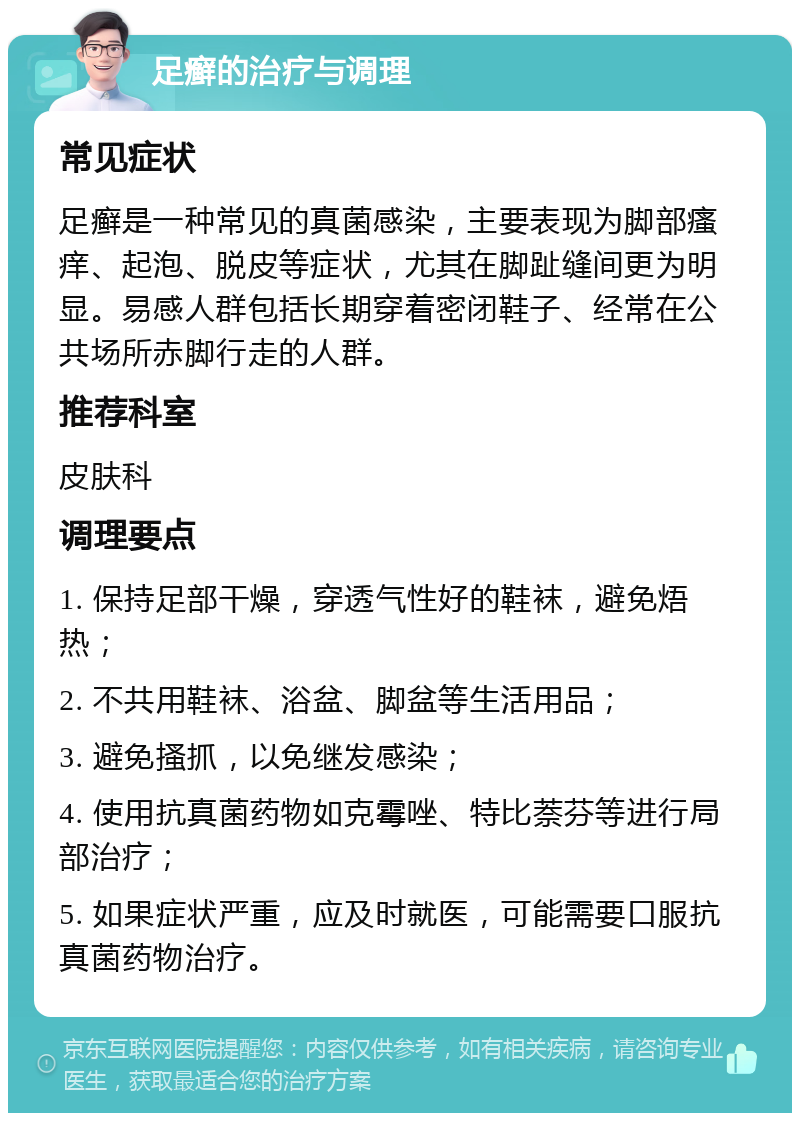 足癣的治疗与调理 常见症状 足癣是一种常见的真菌感染，主要表现为脚部瘙痒、起泡、脱皮等症状，尤其在脚趾缝间更为明显。易感人群包括长期穿着密闭鞋子、经常在公共场所赤脚行走的人群。 推荐科室 皮肤科 调理要点 1. 保持足部干燥，穿透气性好的鞋袜，避免焐热； 2. 不共用鞋袜、浴盆、脚盆等生活用品； 3. 避免搔抓，以免继发感染； 4. 使用抗真菌药物如克霉唑、特比萘芬等进行局部治疗； 5. 如果症状严重，应及时就医，可能需要口服抗真菌药物治疗。