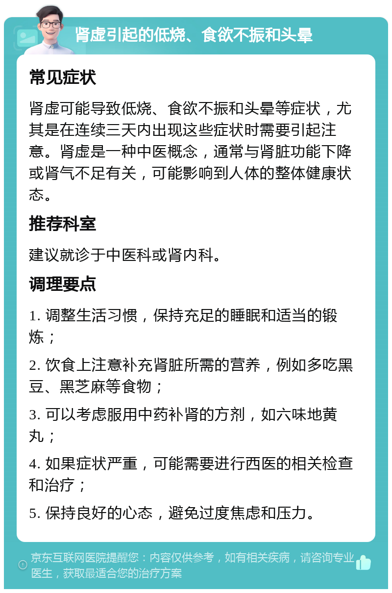 肾虚引起的低烧、食欲不振和头晕 常见症状 肾虚可能导致低烧、食欲不振和头晕等症状，尤其是在连续三天内出现这些症状时需要引起注意。肾虚是一种中医概念，通常与肾脏功能下降或肾气不足有关，可能影响到人体的整体健康状态。 推荐科室 建议就诊于中医科或肾内科。 调理要点 1. 调整生活习惯，保持充足的睡眠和适当的锻炼； 2. 饮食上注意补充肾脏所需的营养，例如多吃黑豆、黑芝麻等食物； 3. 可以考虑服用中药补肾的方剂，如六味地黄丸； 4. 如果症状严重，可能需要进行西医的相关检查和治疗； 5. 保持良好的心态，避免过度焦虑和压力。