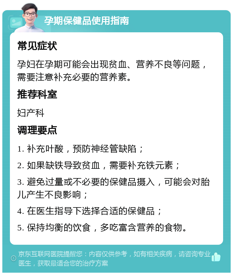 孕期保健品使用指南 常见症状 孕妇在孕期可能会出现贫血、营养不良等问题，需要注意补充必要的营养素。 推荐科室 妇产科 调理要点 1. 补充叶酸，预防神经管缺陷； 2. 如果缺铁导致贫血，需要补充铁元素； 3. 避免过量或不必要的保健品摄入，可能会对胎儿产生不良影响； 4. 在医生指导下选择合适的保健品； 5. 保持均衡的饮食，多吃富含营养的食物。