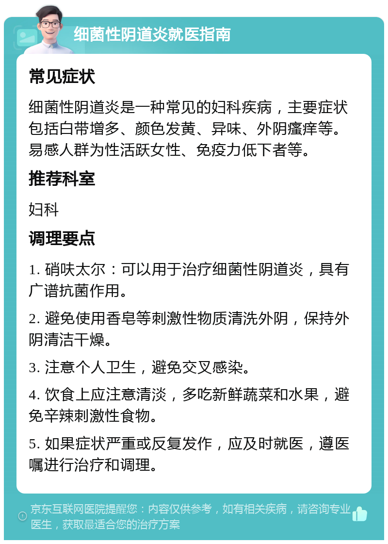 细菌性阴道炎就医指南 常见症状 细菌性阴道炎是一种常见的妇科疾病，主要症状包括白带增多、颜色发黄、异味、外阴瘙痒等。易感人群为性活跃女性、免疫力低下者等。 推荐科室 妇科 调理要点 1. 硝呋太尔：可以用于治疗细菌性阴道炎，具有广谱抗菌作用。 2. 避免使用香皂等刺激性物质清洗外阴，保持外阴清洁干燥。 3. 注意个人卫生，避免交叉感染。 4. 饮食上应注意清淡，多吃新鲜蔬菜和水果，避免辛辣刺激性食物。 5. 如果症状严重或反复发作，应及时就医，遵医嘱进行治疗和调理。