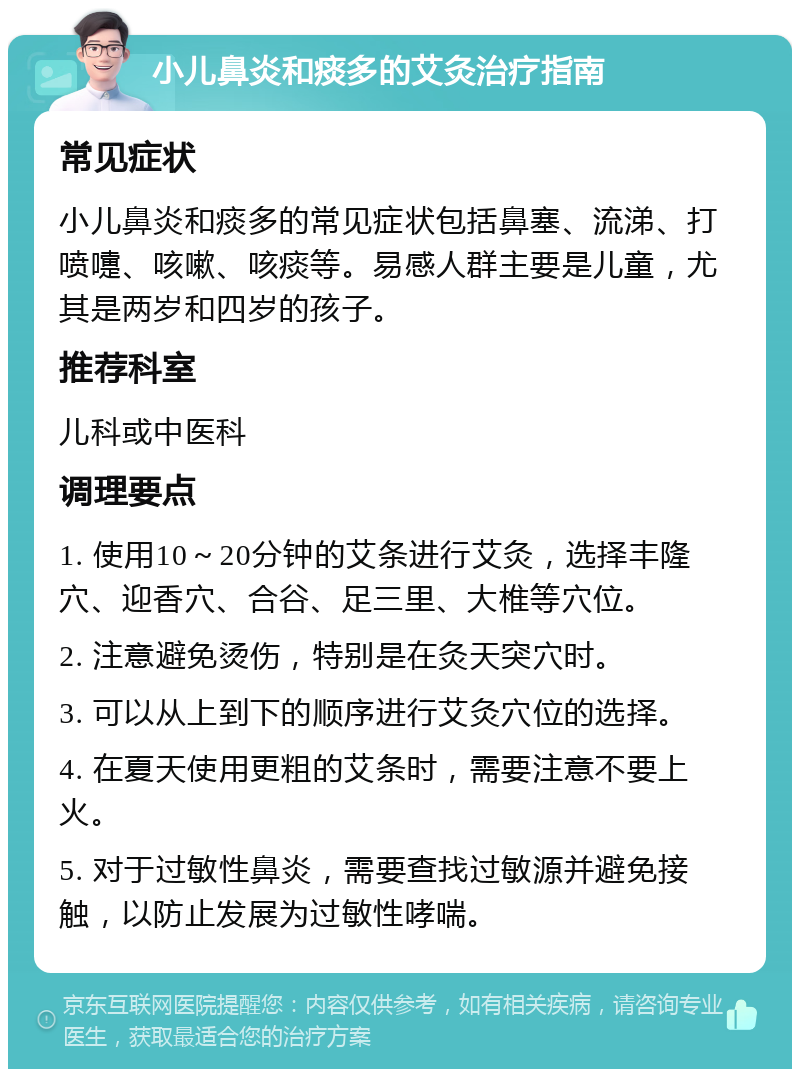 小儿鼻炎和痰多的艾灸治疗指南 常见症状 小儿鼻炎和痰多的常见症状包括鼻塞、流涕、打喷嚏、咳嗽、咳痰等。易感人群主要是儿童，尤其是两岁和四岁的孩子。 推荐科室 儿科或中医科 调理要点 1. 使用10～20分钟的艾条进行艾灸，选择丰隆穴、迎香穴、合谷、足三里、大椎等穴位。 2. 注意避免烫伤，特别是在灸天突穴时。 3. 可以从上到下的顺序进行艾灸穴位的选择。 4. 在夏天使用更粗的艾条时，需要注意不要上火。 5. 对于过敏性鼻炎，需要查找过敏源并避免接触，以防止发展为过敏性哮喘。