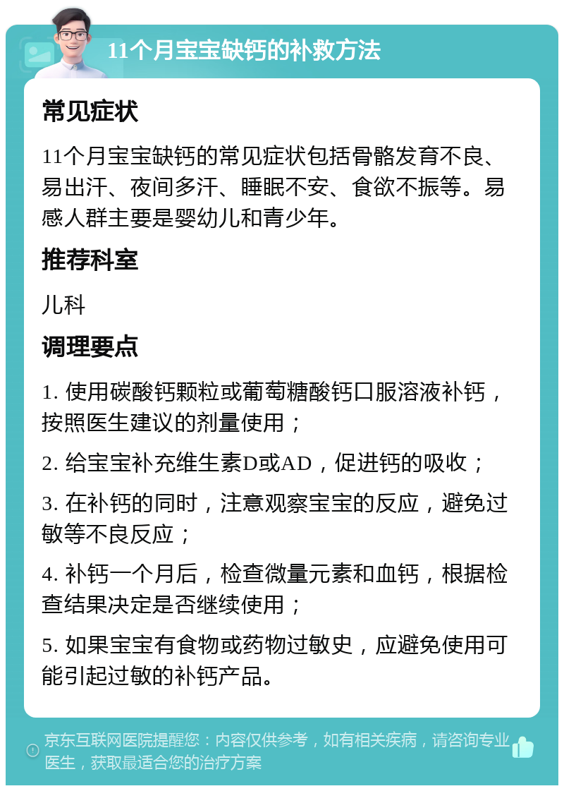 11个月宝宝缺钙的补救方法 常见症状 11个月宝宝缺钙的常见症状包括骨骼发育不良、易出汗、夜间多汗、睡眠不安、食欲不振等。易感人群主要是婴幼儿和青少年。 推荐科室 儿科 调理要点 1. 使用碳酸钙颗粒或葡萄糖酸钙口服溶液补钙，按照医生建议的剂量使用； 2. 给宝宝补充维生素D或AD，促进钙的吸收； 3. 在补钙的同时，注意观察宝宝的反应，避免过敏等不良反应； 4. 补钙一个月后，检查微量元素和血钙，根据检查结果决定是否继续使用； 5. 如果宝宝有食物或药物过敏史，应避免使用可能引起过敏的补钙产品。