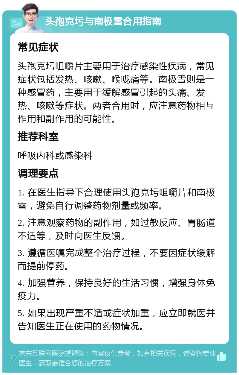 头孢克圬与南极雪合用指南 常见症状 头孢克圬咀嚼片主要用于治疗感染性疾病，常见症状包括发热、咳嗽、喉咙痛等。南极雪则是一种感冒药，主要用于缓解感冒引起的头痛、发热、咳嗽等症状。两者合用时，应注意药物相互作用和副作用的可能性。 推荐科室 呼吸内科或感染科 调理要点 1. 在医生指导下合理使用头孢克圬咀嚼片和南极雪，避免自行调整药物剂量或频率。 2. 注意观察药物的副作用，如过敏反应、胃肠道不适等，及时向医生反馈。 3. 遵循医嘱完成整个治疗过程，不要因症状缓解而提前停药。 4. 加强营养，保持良好的生活习惯，增强身体免疫力。 5. 如果出现严重不适或症状加重，应立即就医并告知医生正在使用的药物情况。