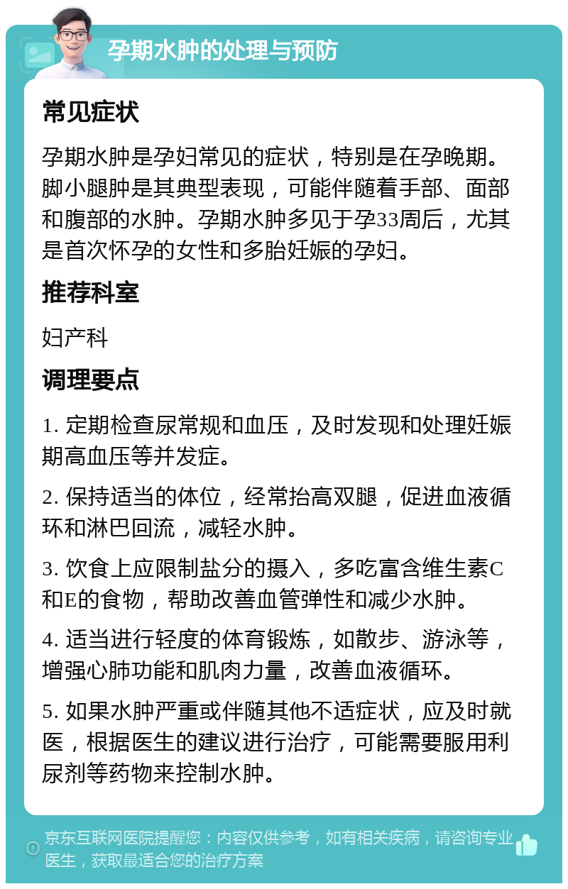 孕期水肿的处理与预防 常见症状 孕期水肿是孕妇常见的症状，特别是在孕晚期。脚小腿肿是其典型表现，可能伴随着手部、面部和腹部的水肿。孕期水肿多见于孕33周后，尤其是首次怀孕的女性和多胎妊娠的孕妇。 推荐科室 妇产科 调理要点 1. 定期检查尿常规和血压，及时发现和处理妊娠期高血压等并发症。 2. 保持适当的体位，经常抬高双腿，促进血液循环和淋巴回流，减轻水肿。 3. 饮食上应限制盐分的摄入，多吃富含维生素C和E的食物，帮助改善血管弹性和减少水肿。 4. 适当进行轻度的体育锻炼，如散步、游泳等，增强心肺功能和肌肉力量，改善血液循环。 5. 如果水肿严重或伴随其他不适症状，应及时就医，根据医生的建议进行治疗，可能需要服用利尿剂等药物来控制水肿。