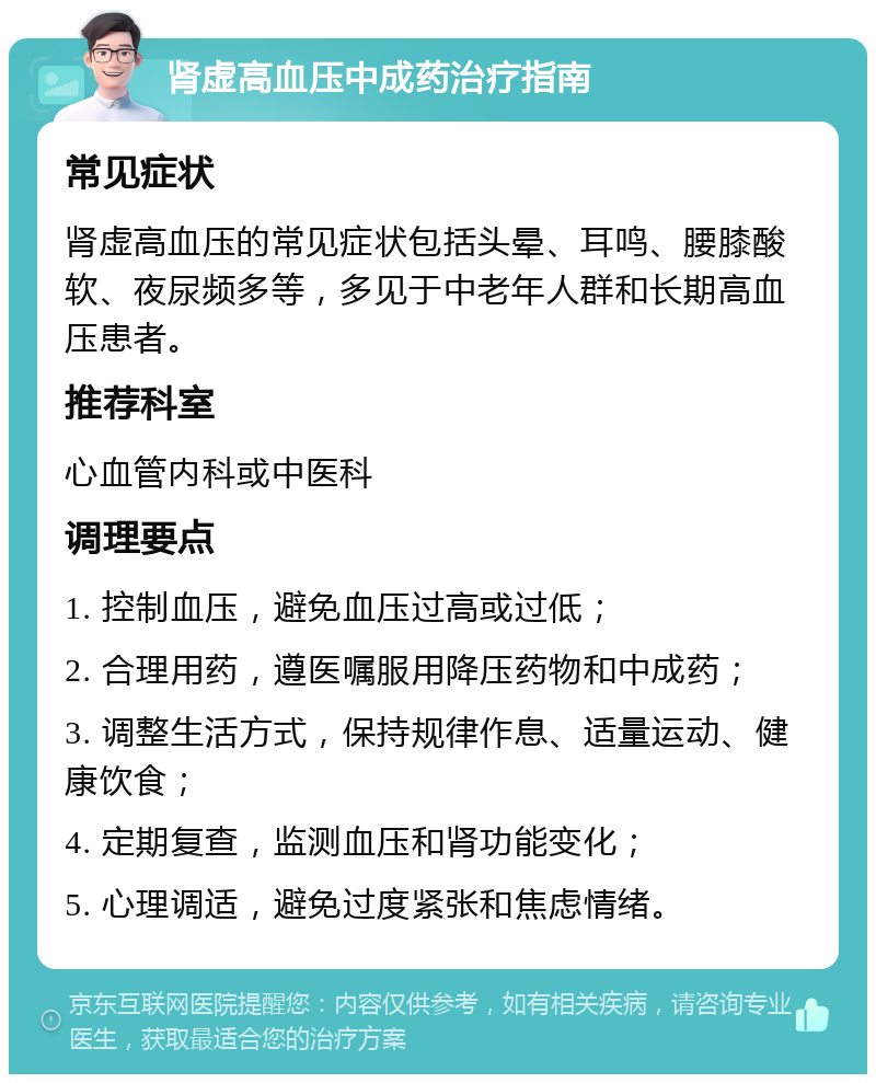 肾虚高血压中成药治疗指南 常见症状 肾虚高血压的常见症状包括头晕、耳鸣、腰膝酸软、夜尿频多等，多见于中老年人群和长期高血压患者。 推荐科室 心血管内科或中医科 调理要点 1. 控制血压，避免血压过高或过低； 2. 合理用药，遵医嘱服用降压药物和中成药； 3. 调整生活方式，保持规律作息、适量运动、健康饮食； 4. 定期复查，监测血压和肾功能变化； 5. 心理调适，避免过度紧张和焦虑情绪。