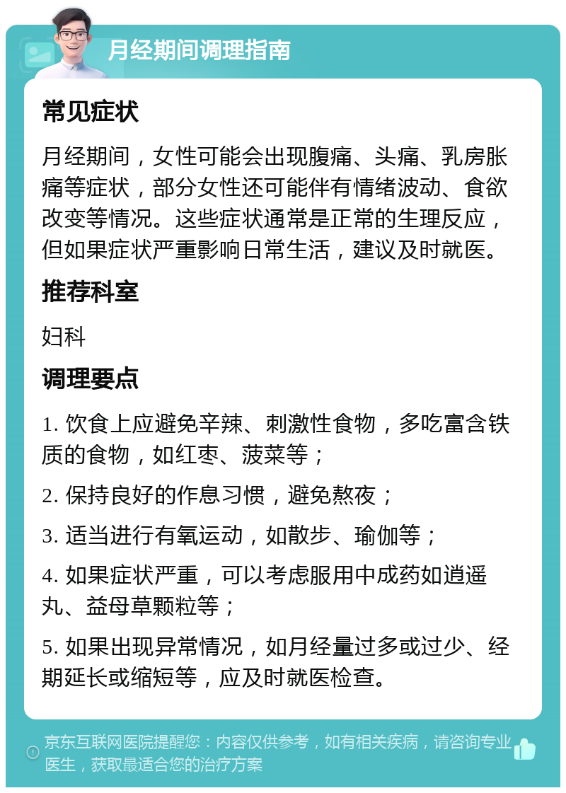 月经期间调理指南 常见症状 月经期间，女性可能会出现腹痛、头痛、乳房胀痛等症状，部分女性还可能伴有情绪波动、食欲改变等情况。这些症状通常是正常的生理反应，但如果症状严重影响日常生活，建议及时就医。 推荐科室 妇科 调理要点 1. 饮食上应避免辛辣、刺激性食物，多吃富含铁质的食物，如红枣、菠菜等； 2. 保持良好的作息习惯，避免熬夜； 3. 适当进行有氧运动，如散步、瑜伽等； 4. 如果症状严重，可以考虑服用中成药如逍遥丸、益母草颗粒等； 5. 如果出现异常情况，如月经量过多或过少、经期延长或缩短等，应及时就医检查。