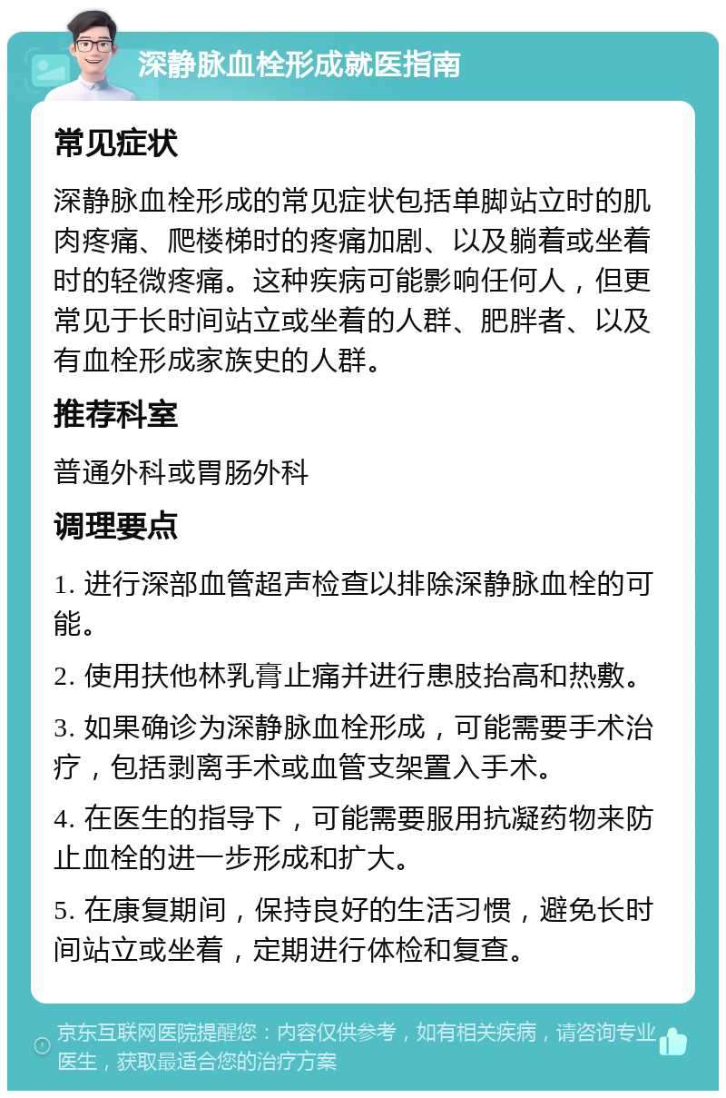 深静脉血栓形成就医指南 常见症状 深静脉血栓形成的常见症状包括单脚站立时的肌肉疼痛、爬楼梯时的疼痛加剧、以及躺着或坐着时的轻微疼痛。这种疾病可能影响任何人，但更常见于长时间站立或坐着的人群、肥胖者、以及有血栓形成家族史的人群。 推荐科室 普通外科或胃肠外科 调理要点 1. 进行深部血管超声检查以排除深静脉血栓的可能。 2. 使用扶他林乳膏止痛并进行患肢抬高和热敷。 3. 如果确诊为深静脉血栓形成，可能需要手术治疗，包括剥离手术或血管支架置入手术。 4. 在医生的指导下，可能需要服用抗凝药物来防止血栓的进一步形成和扩大。 5. 在康复期间，保持良好的生活习惯，避免长时间站立或坐着，定期进行体检和复查。