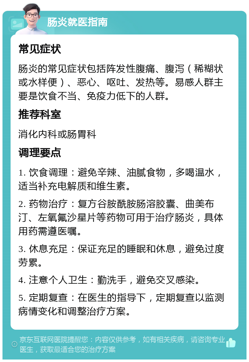 肠炎就医指南 常见症状 肠炎的常见症状包括阵发性腹痛、腹泻（稀糊状或水样便）、恶心、呕吐、发热等。易感人群主要是饮食不当、免疫力低下的人群。 推荐科室 消化内科或肠胃科 调理要点 1. 饮食调理：避免辛辣、油腻食物，多喝温水，适当补充电解质和维生素。 2. 药物治疗：复方谷胺酰胺肠溶胶囊、曲美布汀、左氧氟沙星片等药物可用于治疗肠炎，具体用药需遵医嘱。 3. 休息充足：保证充足的睡眠和休息，避免过度劳累。 4. 注意个人卫生：勤洗手，避免交叉感染。 5. 定期复查：在医生的指导下，定期复查以监测病情变化和调整治疗方案。