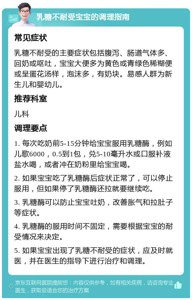 乳糖不耐受宝宝的调理指南 常见症状 乳糖不耐受的主要症状包括腹泻、肠道气体多、回奶或呕吐，宝宝大便多为黄色或青绿色稀糊便或呈蛋花汤样，泡沫多，有奶块。易感人群为新生儿和婴幼儿。 推荐科室 儿科 调理要点 1. 每次吃奶前5-15分钟给宝宝服用乳糖酶，例如儿歌6000，0.5到1包，兑5-10毫升水或口服补液盐水喝，或者冲在奶粉里给宝宝喝。 2. 如果宝宝吃了乳糖酶后症状正常了，可以停止服用，但如果停了乳糖酶还拉就要继续吃。 3. 乳糖酶可以防止宝宝吐奶，改善胀气和拉肚子等症状。 4. 乳糖酶的服用时间不固定，需要根据宝宝的耐受情况来决定。 5. 如果宝宝出现了乳糖不耐受的症状，应及时就医，并在医生的指导下进行治疗和调理。