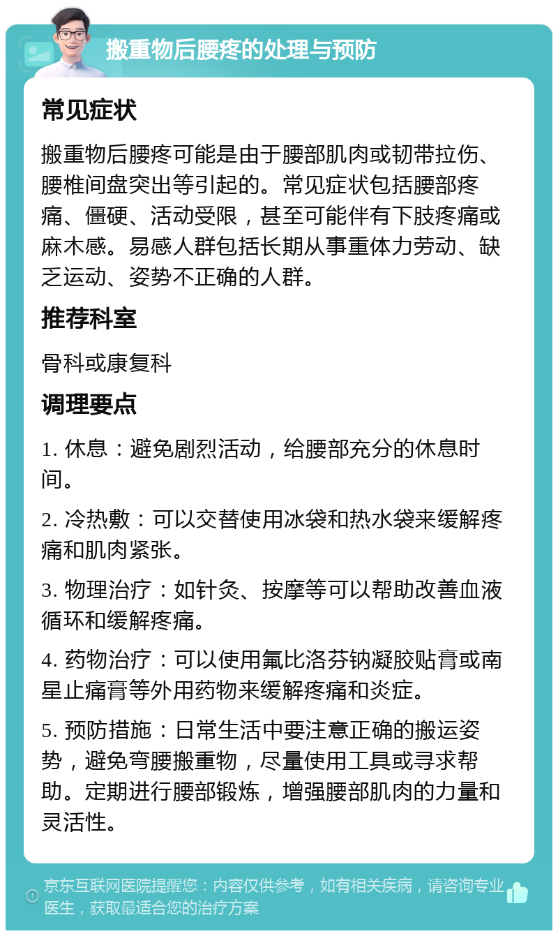 搬重物后腰疼的处理与预防 常见症状 搬重物后腰疼可能是由于腰部肌肉或韧带拉伤、腰椎间盘突出等引起的。常见症状包括腰部疼痛、僵硬、活动受限，甚至可能伴有下肢疼痛或麻木感。易感人群包括长期从事重体力劳动、缺乏运动、姿势不正确的人群。 推荐科室 骨科或康复科 调理要点 1. 休息：避免剧烈活动，给腰部充分的休息时间。 2. 冷热敷：可以交替使用冰袋和热水袋来缓解疼痛和肌肉紧张。 3. 物理治疗：如针灸、按摩等可以帮助改善血液循环和缓解疼痛。 4. 药物治疗：可以使用氟比洛芬钠凝胶贴膏或南星止痛膏等外用药物来缓解疼痛和炎症。 5. 预防措施：日常生活中要注意正确的搬运姿势，避免弯腰搬重物，尽量使用工具或寻求帮助。定期进行腰部锻炼，增强腰部肌肉的力量和灵活性。