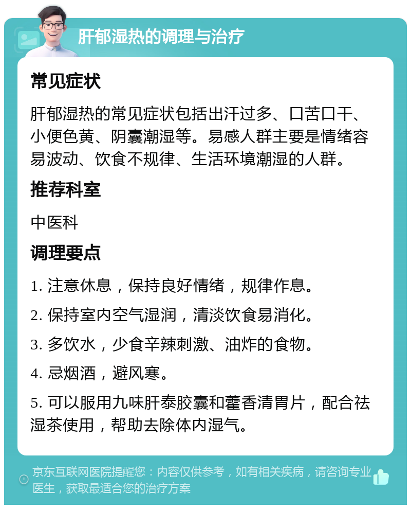 肝郁湿热的调理与治疗 常见症状 肝郁湿热的常见症状包括出汗过多、口苦口干、小便色黄、阴囊潮湿等。易感人群主要是情绪容易波动、饮食不规律、生活环境潮湿的人群。 推荐科室 中医科 调理要点 1. 注意休息，保持良好情绪，规律作息。 2. 保持室内空气湿润，清淡饮食易消化。 3. 多饮水，少食辛辣刺激、油炸的食物。 4. 忌烟酒，避风寒。 5. 可以服用九味肝泰胶囊和藿香清胃片，配合祛湿茶使用，帮助去除体内湿气。