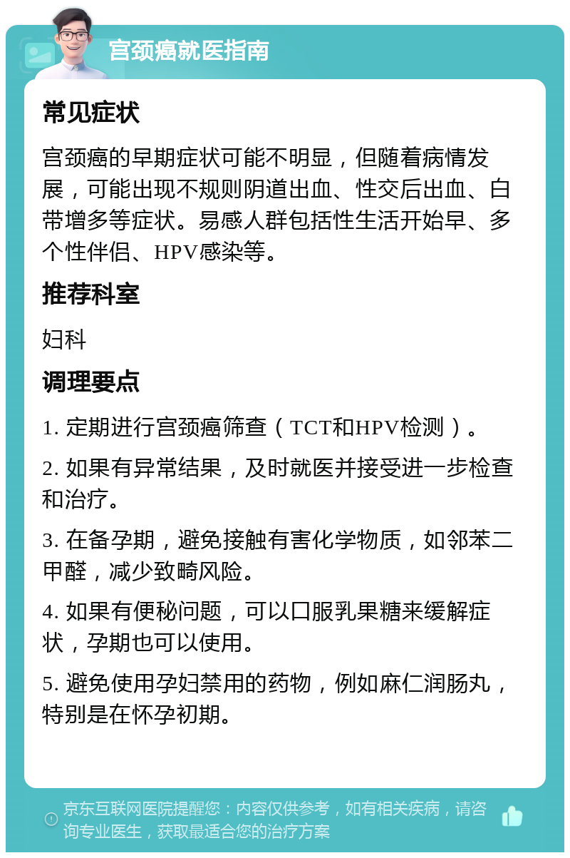 宫颈癌就医指南 常见症状 宫颈癌的早期症状可能不明显，但随着病情发展，可能出现不规则阴道出血、性交后出血、白带增多等症状。易感人群包括性生活开始早、多个性伴侣、HPV感染等。 推荐科室 妇科 调理要点 1. 定期进行宫颈癌筛查（TCT和HPV检测）。 2. 如果有异常结果，及时就医并接受进一步检查和治疗。 3. 在备孕期，避免接触有害化学物质，如邻苯二甲醛，减少致畸风险。 4. 如果有便秘问题，可以口服乳果糖来缓解症状，孕期也可以使用。 5. 避免使用孕妇禁用的药物，例如麻仁润肠丸，特别是在怀孕初期。