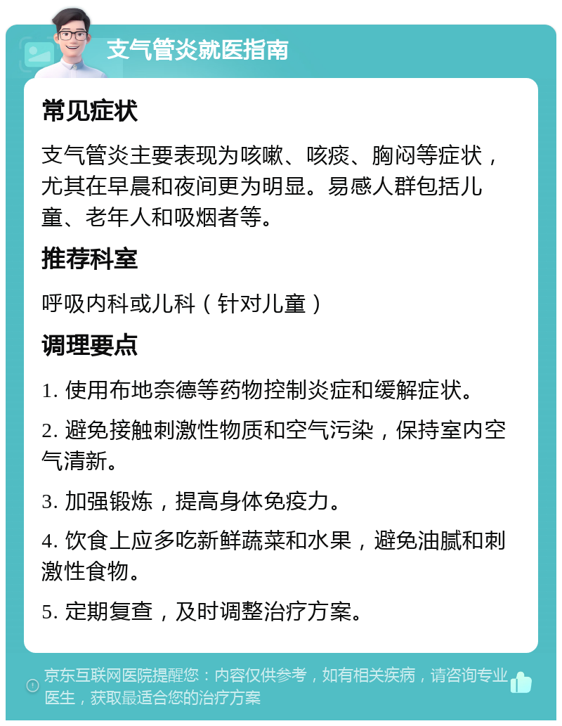 支气管炎就医指南 常见症状 支气管炎主要表现为咳嗽、咳痰、胸闷等症状，尤其在早晨和夜间更为明显。易感人群包括儿童、老年人和吸烟者等。 推荐科室 呼吸内科或儿科（针对儿童） 调理要点 1. 使用布地奈德等药物控制炎症和缓解症状。 2. 避免接触刺激性物质和空气污染，保持室内空气清新。 3. 加强锻炼，提高身体免疫力。 4. 饮食上应多吃新鲜蔬菜和水果，避免油腻和刺激性食物。 5. 定期复查，及时调整治疗方案。