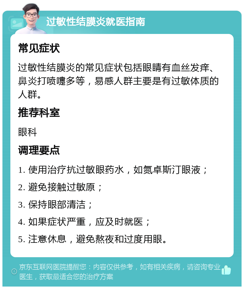 过敏性结膜炎就医指南 常见症状 过敏性结膜炎的常见症状包括眼睛有血丝发痒、鼻炎打喷嚏多等，易感人群主要是有过敏体质的人群。 推荐科室 眼科 调理要点 1. 使用治疗抗过敏眼药水，如氮卓斯汀眼液； 2. 避免接触过敏原； 3. 保持眼部清洁； 4. 如果症状严重，应及时就医； 5. 注意休息，避免熬夜和过度用眼。