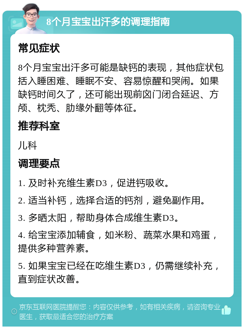 8个月宝宝出汗多的调理指南 常见症状 8个月宝宝出汗多可能是缺钙的表现，其他症状包括入睡困难、睡眠不安、容易惊醒和哭闹。如果缺钙时间久了，还可能出现前囟门闭合延迟、方颅、枕秃、肋缘外翻等体征。 推荐科室 儿科 调理要点 1. 及时补充维生素D3，促进钙吸收。 2. 适当补钙，选择合适的钙剂，避免副作用。 3. 多晒太阳，帮助身体合成维生素D3。 4. 给宝宝添加辅食，如米粉、蔬菜水果和鸡蛋，提供多种营养素。 5. 如果宝宝已经在吃维生素D3，仍需继续补充，直到症状改善。