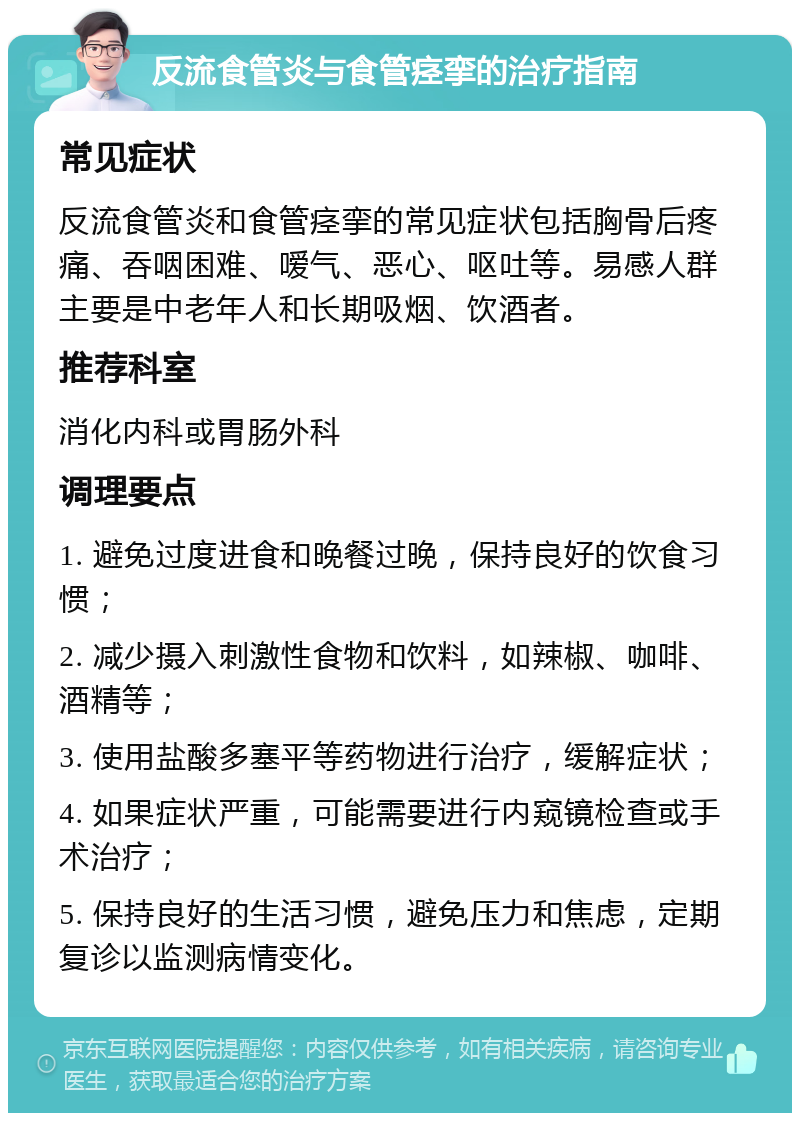 反流食管炎与食管痉挛的治疗指南 常见症状 反流食管炎和食管痉挛的常见症状包括胸骨后疼痛、吞咽困难、嗳气、恶心、呕吐等。易感人群主要是中老年人和长期吸烟、饮酒者。 推荐科室 消化内科或胃肠外科 调理要点 1. 避免过度进食和晚餐过晚，保持良好的饮食习惯； 2. 减少摄入刺激性食物和饮料，如辣椒、咖啡、酒精等； 3. 使用盐酸多塞平等药物进行治疗，缓解症状； 4. 如果症状严重，可能需要进行内窥镜检查或手术治疗； 5. 保持良好的生活习惯，避免压力和焦虑，定期复诊以监测病情变化。