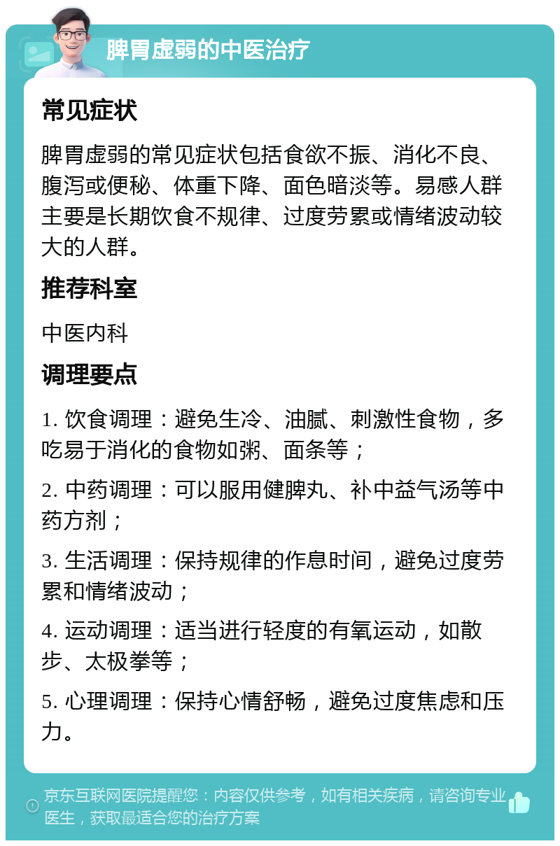 脾胃虚弱的中医治疗 常见症状 脾胃虚弱的常见症状包括食欲不振、消化不良、腹泻或便秘、体重下降、面色暗淡等。易感人群主要是长期饮食不规律、过度劳累或情绪波动较大的人群。 推荐科室 中医内科 调理要点 1. 饮食调理：避免生冷、油腻、刺激性食物，多吃易于消化的食物如粥、面条等； 2. 中药调理：可以服用健脾丸、补中益气汤等中药方剂； 3. 生活调理：保持规律的作息时间，避免过度劳累和情绪波动； 4. 运动调理：适当进行轻度的有氧运动，如散步、太极拳等； 5. 心理调理：保持心情舒畅，避免过度焦虑和压力。