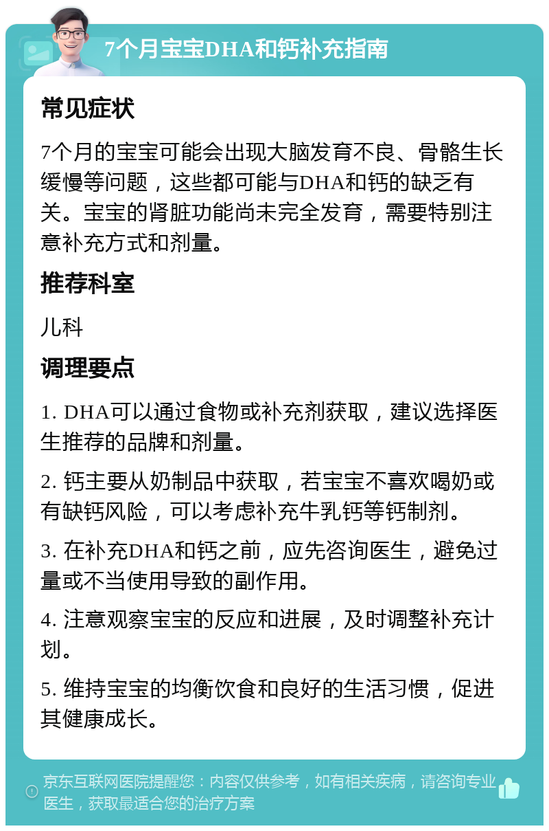 7个月宝宝DHA和钙补充指南 常见症状 7个月的宝宝可能会出现大脑发育不良、骨骼生长缓慢等问题，这些都可能与DHA和钙的缺乏有关。宝宝的肾脏功能尚未完全发育，需要特别注意补充方式和剂量。 推荐科室 儿科 调理要点 1. DHA可以通过食物或补充剂获取，建议选择医生推荐的品牌和剂量。 2. 钙主要从奶制品中获取，若宝宝不喜欢喝奶或有缺钙风险，可以考虑补充牛乳钙等钙制剂。 3. 在补充DHA和钙之前，应先咨询医生，避免过量或不当使用导致的副作用。 4. 注意观察宝宝的反应和进展，及时调整补充计划。 5. 维持宝宝的均衡饮食和良好的生活习惯，促进其健康成长。