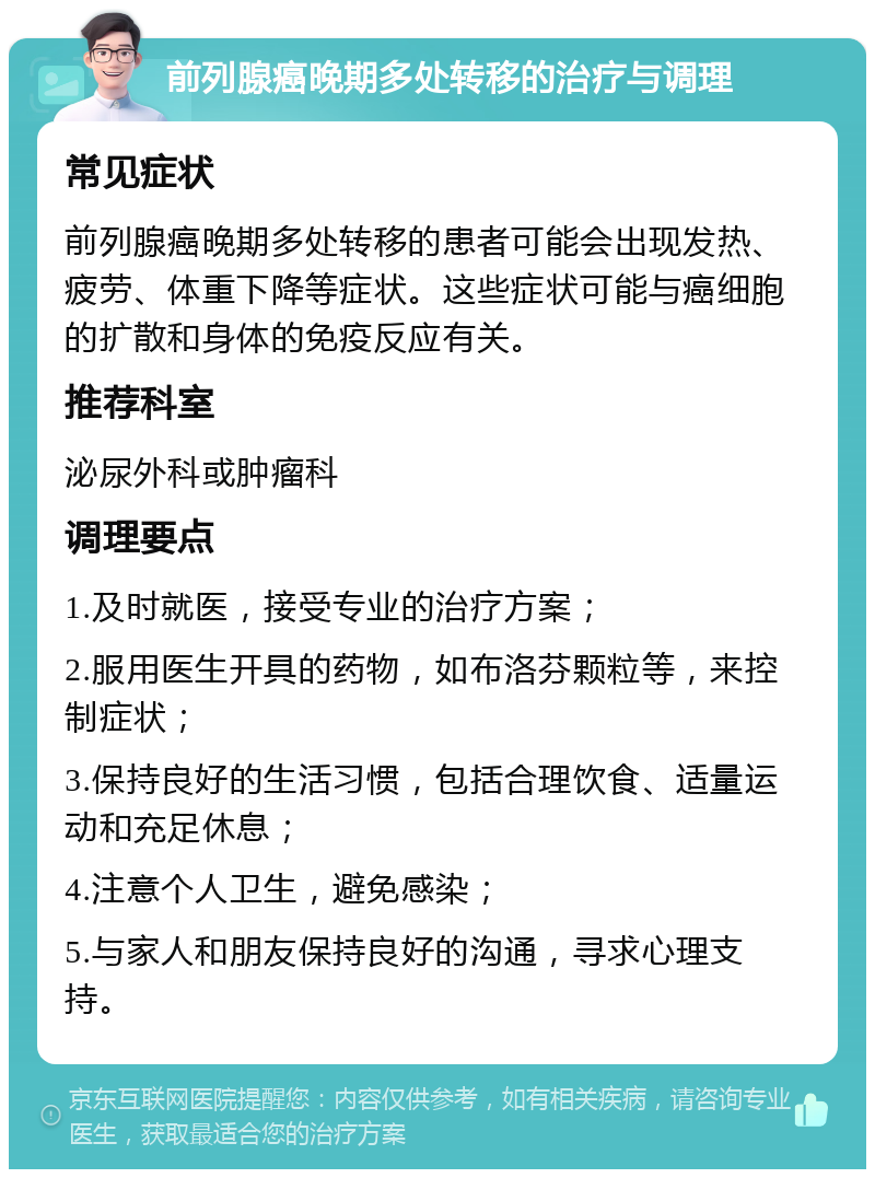 前列腺癌晚期多处转移的治疗与调理 常见症状 前列腺癌晚期多处转移的患者可能会出现发热、疲劳、体重下降等症状。这些症状可能与癌细胞的扩散和身体的免疫反应有关。 推荐科室 泌尿外科或肿瘤科 调理要点 1.及时就医，接受专业的治疗方案； 2.服用医生开具的药物，如布洛芬颗粒等，来控制症状； 3.保持良好的生活习惯，包括合理饮食、适量运动和充足休息； 4.注意个人卫生，避免感染； 5.与家人和朋友保持良好的沟通，寻求心理支持。