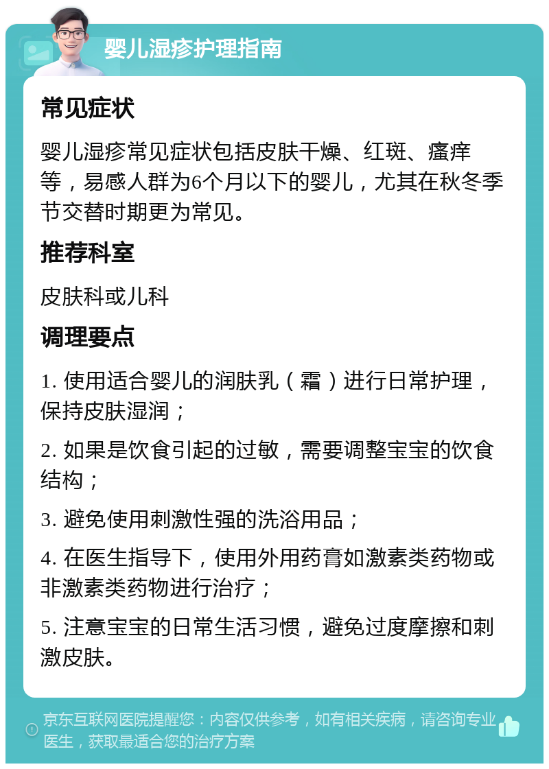 婴儿湿疹护理指南 常见症状 婴儿湿疹常见症状包括皮肤干燥、红斑、瘙痒等，易感人群为6个月以下的婴儿，尤其在秋冬季节交替时期更为常见。 推荐科室 皮肤科或儿科 调理要点 1. 使用适合婴儿的润肤乳（霜）进行日常护理，保持皮肤湿润； 2. 如果是饮食引起的过敏，需要调整宝宝的饮食结构； 3. 避免使用刺激性强的洗浴用品； 4. 在医生指导下，使用外用药膏如激素类药物或非激素类药物进行治疗； 5. 注意宝宝的日常生活习惯，避免过度摩擦和刺激皮肤。