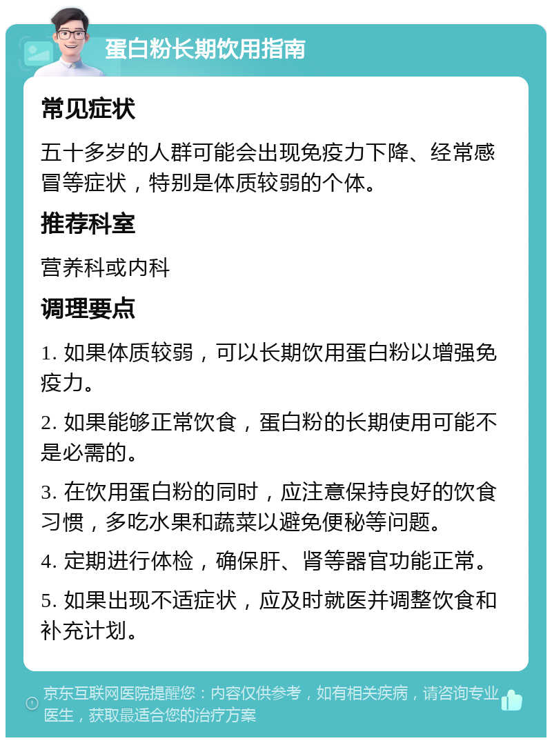 蛋白粉长期饮用指南 常见症状 五十多岁的人群可能会出现免疫力下降、经常感冒等症状，特别是体质较弱的个体。 推荐科室 营养科或内科 调理要点 1. 如果体质较弱，可以长期饮用蛋白粉以增强免疫力。 2. 如果能够正常饮食，蛋白粉的长期使用可能不是必需的。 3. 在饮用蛋白粉的同时，应注意保持良好的饮食习惯，多吃水果和蔬菜以避免便秘等问题。 4. 定期进行体检，确保肝、肾等器官功能正常。 5. 如果出现不适症状，应及时就医并调整饮食和补充计划。