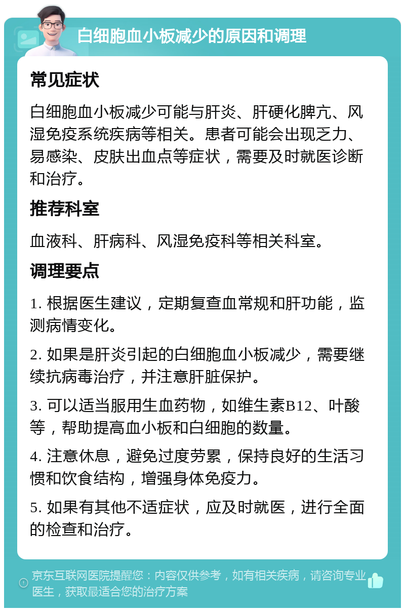 白细胞血小板减少的原因和调理 常见症状 白细胞血小板减少可能与肝炎、肝硬化脾亢、风湿免疫系统疾病等相关。患者可能会出现乏力、易感染、皮肤出血点等症状，需要及时就医诊断和治疗。 推荐科室 血液科、肝病科、风湿免疫科等相关科室。 调理要点 1. 根据医生建议，定期复查血常规和肝功能，监测病情变化。 2. 如果是肝炎引起的白细胞血小板减少，需要继续抗病毒治疗，并注意肝脏保护。 3. 可以适当服用生血药物，如维生素B12、叶酸等，帮助提高血小板和白细胞的数量。 4. 注意休息，避免过度劳累，保持良好的生活习惯和饮食结构，增强身体免疫力。 5. 如果有其他不适症状，应及时就医，进行全面的检查和治疗。