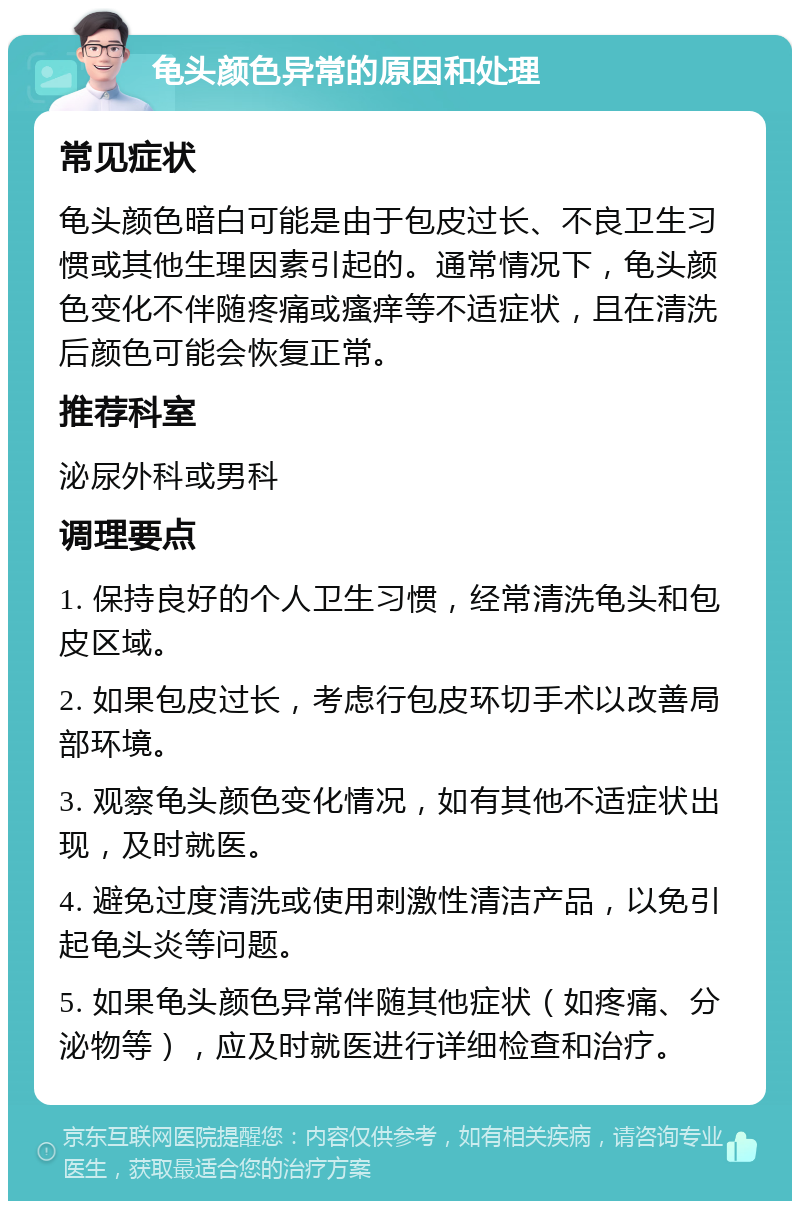 龟头颜色异常的原因和处理 常见症状 龟头颜色暗白可能是由于包皮过长、不良卫生习惯或其他生理因素引起的。通常情况下，龟头颜色变化不伴随疼痛或瘙痒等不适症状，且在清洗后颜色可能会恢复正常。 推荐科室 泌尿外科或男科 调理要点 1. 保持良好的个人卫生习惯，经常清洗龟头和包皮区域。 2. 如果包皮过长，考虑行包皮环切手术以改善局部环境。 3. 观察龟头颜色变化情况，如有其他不适症状出现，及时就医。 4. 避免过度清洗或使用刺激性清洁产品，以免引起龟头炎等问题。 5. 如果龟头颜色异常伴随其他症状（如疼痛、分泌物等），应及时就医进行详细检查和治疗。