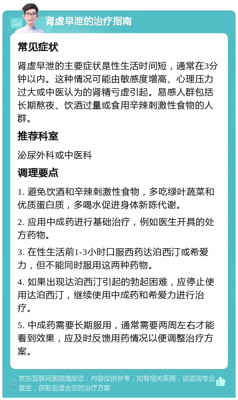 肾虚早泄的治疗指南 常见症状 肾虚早泄的主要症状是性生活时间短，通常在3分钟以内。这种情况可能由敏感度增高、心理压力过大或中医认为的肾精亏虚引起。易感人群包括长期熬夜、饮酒过量或食用辛辣刺激性食物的人群。 推荐科室 泌尿外科或中医科 调理要点 1. 避免饮酒和辛辣刺激性食物，多吃绿叶蔬菜和优质蛋白质，多喝水促进身体新陈代谢。 2. 应用中成药进行基础治疗，例如医生开具的处方药物。 3. 在性生活前1-3小时口服西药达泊西汀或希爱力，但不能同时服用这两种药物。 4. 如果出现达泊西汀引起的勃起困难，应停止使用达泊西汀，继续使用中成药和希爱力进行治疗。 5. 中成药需要长期服用，通常需要两周左右才能看到效果，应及时反馈用药情况以便调整治疗方案。