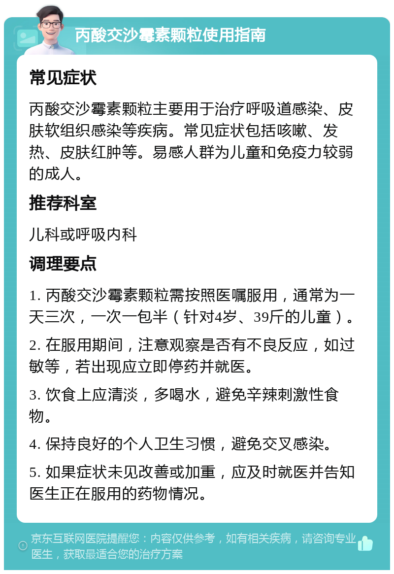 丙酸交沙霉素颗粒使用指南 常见症状 丙酸交沙霉素颗粒主要用于治疗呼吸道感染、皮肤软组织感染等疾病。常见症状包括咳嗽、发热、皮肤红肿等。易感人群为儿童和免疫力较弱的成人。 推荐科室 儿科或呼吸内科 调理要点 1. 丙酸交沙霉素颗粒需按照医嘱服用，通常为一天三次，一次一包半（针对4岁、39斤的儿童）。 2. 在服用期间，注意观察是否有不良反应，如过敏等，若出现应立即停药并就医。 3. 饮食上应清淡，多喝水，避免辛辣刺激性食物。 4. 保持良好的个人卫生习惯，避免交叉感染。 5. 如果症状未见改善或加重，应及时就医并告知医生正在服用的药物情况。