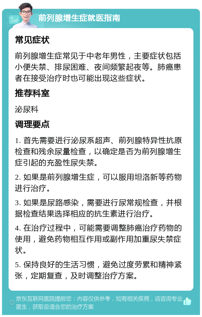 前列腺增生症就医指南 常见症状 前列腺增生症常见于中老年男性，主要症状包括小便失禁、排尿困难、夜间频繁起夜等。肺癌患者在接受治疗时也可能出现这些症状。 推荐科室 泌尿科 调理要点 1. 首先需要进行泌尿系超声、前列腺特异性抗原检查和残余尿量检查，以确定是否为前列腺增生症引起的充盈性尿失禁。 2. 如果是前列腺增生症，可以服用坦洛新等药物进行治疗。 3. 如果是尿路感染，需要进行尿常规检查，并根据检查结果选择相应的抗生素进行治疗。 4. 在治疗过程中，可能需要调整肺癌治疗药物的使用，避免药物相互作用或副作用加重尿失禁症状。 5. 保持良好的生活习惯，避免过度劳累和精神紧张，定期复查，及时调整治疗方案。