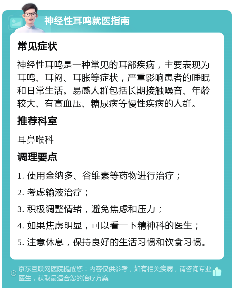 神经性耳鸣就医指南 常见症状 神经性耳鸣是一种常见的耳部疾病，主要表现为耳鸣、耳闷、耳胀等症状，严重影响患者的睡眠和日常生活。易感人群包括长期接触噪音、年龄较大、有高血压、糖尿病等慢性疾病的人群。 推荐科室 耳鼻喉科 调理要点 1. 使用金纳多、谷维素等药物进行治疗； 2. 考虑输液治疗； 3. 积极调整情绪，避免焦虑和压力； 4. 如果焦虑明显，可以看一下精神科的医生； 5. 注意休息，保持良好的生活习惯和饮食习惯。