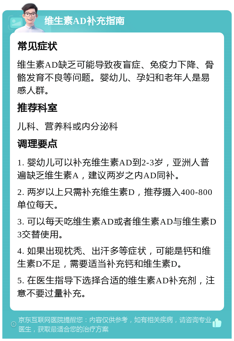 维生素AD补充指南 常见症状 维生素AD缺乏可能导致夜盲症、免疫力下降、骨骼发育不良等问题。婴幼儿、孕妇和老年人是易感人群。 推荐科室 儿科、营养科或内分泌科 调理要点 1. 婴幼儿可以补充维生素AD到2-3岁，亚洲人普遍缺乏维生素A，建议两岁之内AD同补。 2. 两岁以上只需补充维生素D，推荐摄入400-800单位每天。 3. 可以每天吃维生素AD或者维生素AD与维生素D3交替使用。 4. 如果出现枕秃、出汗多等症状，可能是钙和维生素D不足，需要适当补充钙和维生素D。 5. 在医生指导下选择合适的维生素AD补充剂，注意不要过量补充。