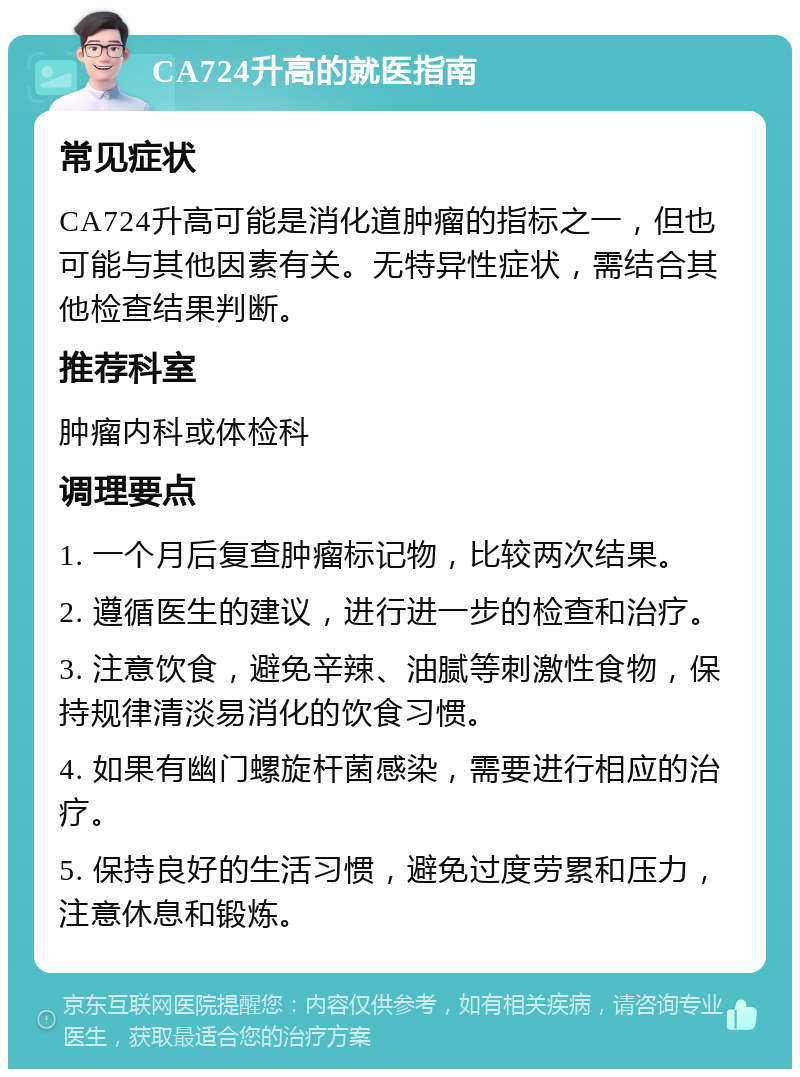 CA724升高的就医指南 常见症状 CA724升高可能是消化道肿瘤的指标之一，但也可能与其他因素有关。无特异性症状，需结合其他检查结果判断。 推荐科室 肿瘤内科或体检科 调理要点 1. 一个月后复查肿瘤标记物，比较两次结果。 2. 遵循医生的建议，进行进一步的检查和治疗。 3. 注意饮食，避免辛辣、油腻等刺激性食物，保持规律清淡易消化的饮食习惯。 4. 如果有幽门螺旋杆菌感染，需要进行相应的治疗。 5. 保持良好的生活习惯，避免过度劳累和压力，注意休息和锻炼。