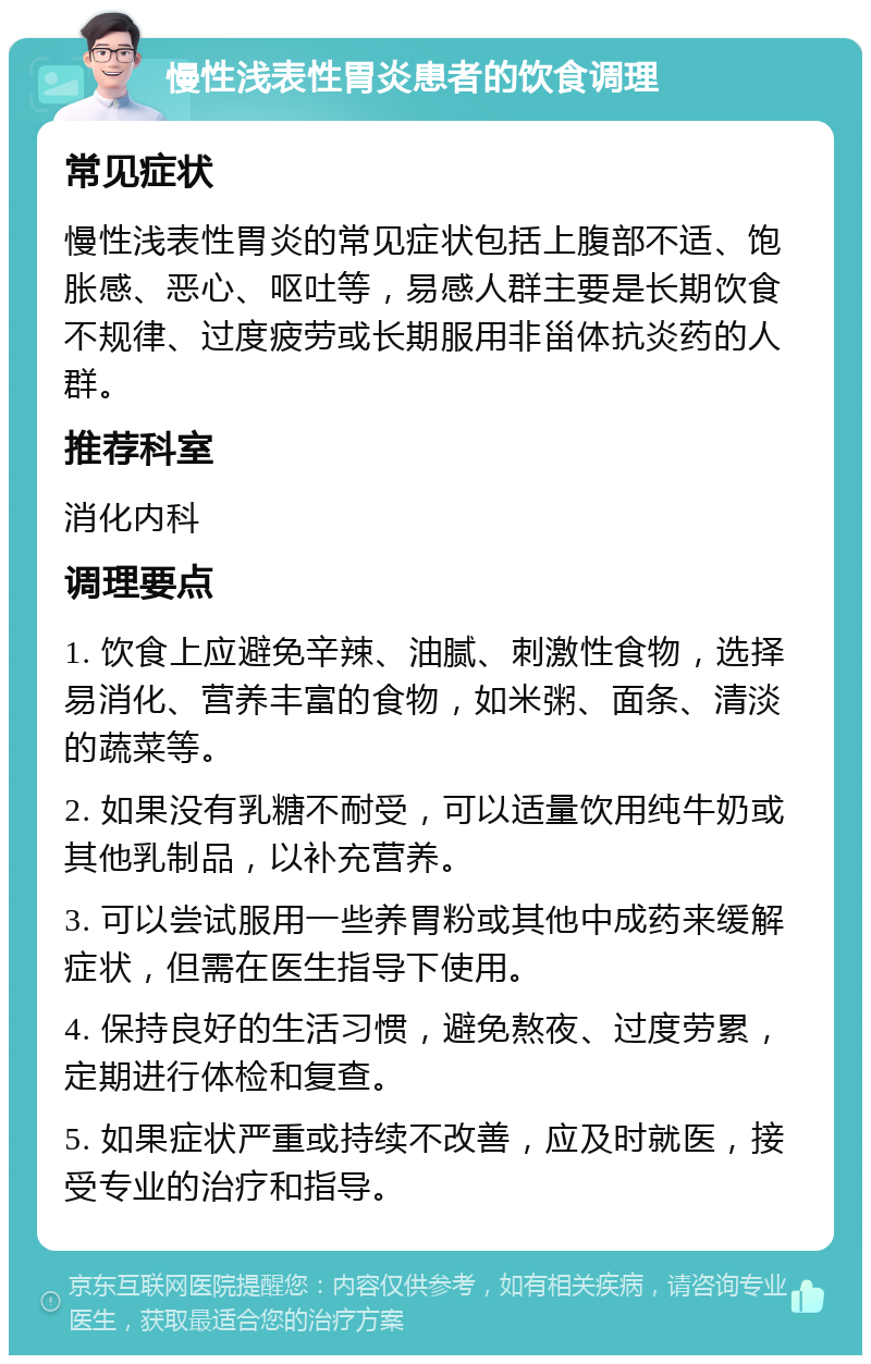 慢性浅表性胃炎患者的饮食调理 常见症状 慢性浅表性胃炎的常见症状包括上腹部不适、饱胀感、恶心、呕吐等，易感人群主要是长期饮食不规律、过度疲劳或长期服用非甾体抗炎药的人群。 推荐科室 消化内科 调理要点 1. 饮食上应避免辛辣、油腻、刺激性食物，选择易消化、营养丰富的食物，如米粥、面条、清淡的蔬菜等。 2. 如果没有乳糖不耐受，可以适量饮用纯牛奶或其他乳制品，以补充营养。 3. 可以尝试服用一些养胃粉或其他中成药来缓解症状，但需在医生指导下使用。 4. 保持良好的生活习惯，避免熬夜、过度劳累，定期进行体检和复查。 5. 如果症状严重或持续不改善，应及时就医，接受专业的治疗和指导。