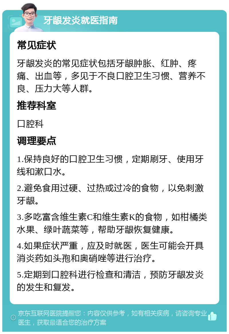 牙龈发炎就医指南 常见症状 牙龈发炎的常见症状包括牙龈肿胀、红肿、疼痛、出血等，多见于不良口腔卫生习惯、营养不良、压力大等人群。 推荐科室 口腔科 调理要点 1.保持良好的口腔卫生习惯，定期刷牙、使用牙线和漱口水。 2.避免食用过硬、过热或过冷的食物，以免刺激牙龈。 3.多吃富含维生素C和维生素K的食物，如柑橘类水果、绿叶蔬菜等，帮助牙龈恢复健康。 4.如果症状严重，应及时就医，医生可能会开具消炎药如头孢和奥硝唑等进行治疗。 5.定期到口腔科进行检查和清洁，预防牙龈发炎的发生和复发。