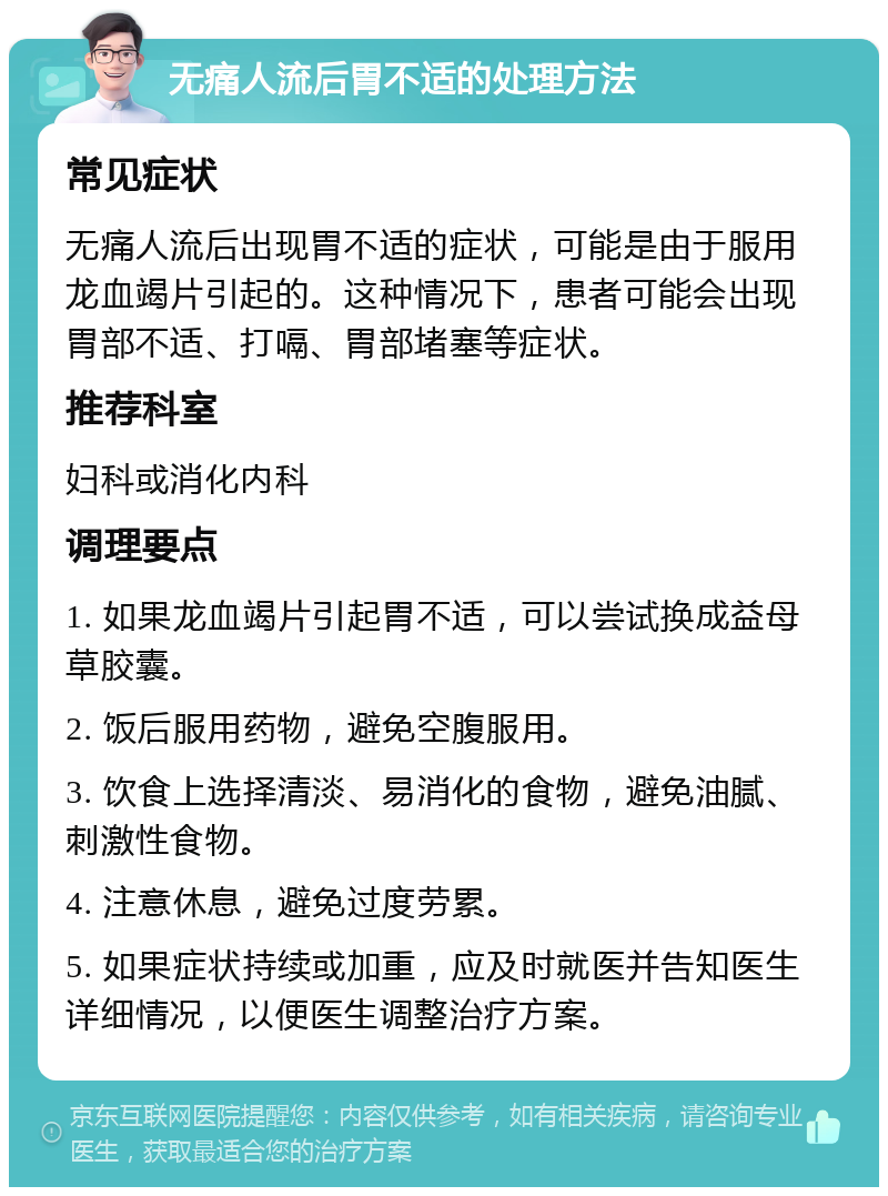 无痛人流后胃不适的处理方法 常见症状 无痛人流后出现胃不适的症状，可能是由于服用龙血竭片引起的。这种情况下，患者可能会出现胃部不适、打嗝、胃部堵塞等症状。 推荐科室 妇科或消化内科 调理要点 1. 如果龙血竭片引起胃不适，可以尝试换成益母草胶囊。 2. 饭后服用药物，避免空腹服用。 3. 饮食上选择清淡、易消化的食物，避免油腻、刺激性食物。 4. 注意休息，避免过度劳累。 5. 如果症状持续或加重，应及时就医并告知医生详细情况，以便医生调整治疗方案。