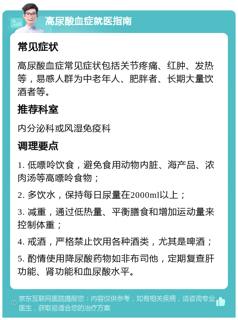 高尿酸血症就医指南 常见症状 高尿酸血症常见症状包括关节疼痛、红肿、发热等，易感人群为中老年人、肥胖者、长期大量饮酒者等。 推荐科室 内分泌科或风湿免疫科 调理要点 1. 低嘌呤饮食，避免食用动物内脏、海产品、浓肉汤等高嘌呤食物； 2. 多饮水，保持每日尿量在2000ml以上； 3. 减重，通过低热量、平衡膳食和增加运动量来控制体重； 4. 戒酒，严格禁止饮用各种酒类，尤其是啤酒； 5. 酌情使用降尿酸药物如非布司他，定期复查肝功能、肾功能和血尿酸水平。