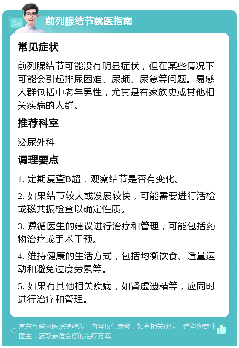 前列腺结节就医指南 常见症状 前列腺结节可能没有明显症状，但在某些情况下可能会引起排尿困难、尿频、尿急等问题。易感人群包括中老年男性，尤其是有家族史或其他相关疾病的人群。 推荐科室 泌尿外科 调理要点 1. 定期复查B超，观察结节是否有变化。 2. 如果结节较大或发展较快，可能需要进行活检或磁共振检查以确定性质。 3. 遵循医生的建议进行治疗和管理，可能包括药物治疗或手术干预。 4. 维持健康的生活方式，包括均衡饮食、适量运动和避免过度劳累等。 5. 如果有其他相关疾病，如肾虚遗精等，应同时进行治疗和管理。