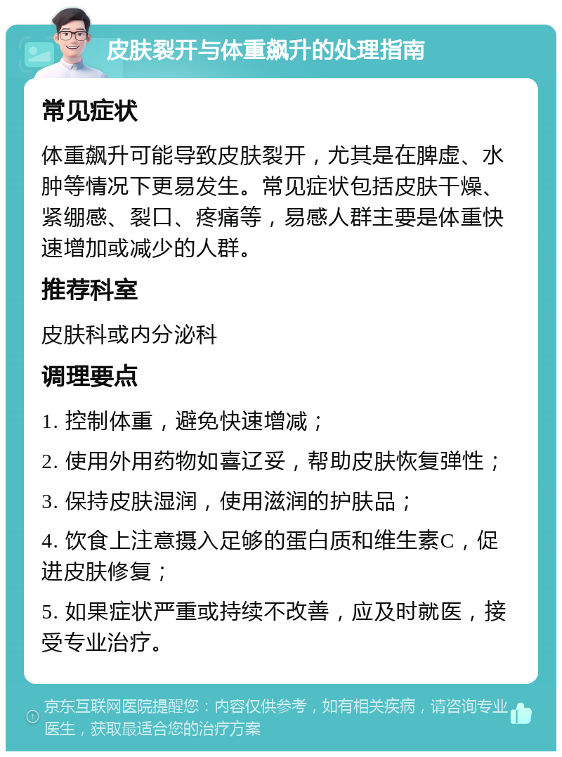 皮肤裂开与体重飙升的处理指南 常见症状 体重飙升可能导致皮肤裂开，尤其是在脾虚、水肿等情况下更易发生。常见症状包括皮肤干燥、紧绷感、裂口、疼痛等，易感人群主要是体重快速增加或减少的人群。 推荐科室 皮肤科或内分泌科 调理要点 1. 控制体重，避免快速增减； 2. 使用外用药物如喜辽妥，帮助皮肤恢复弹性； 3. 保持皮肤湿润，使用滋润的护肤品； 4. 饮食上注意摄入足够的蛋白质和维生素C，促进皮肤修复； 5. 如果症状严重或持续不改善，应及时就医，接受专业治疗。