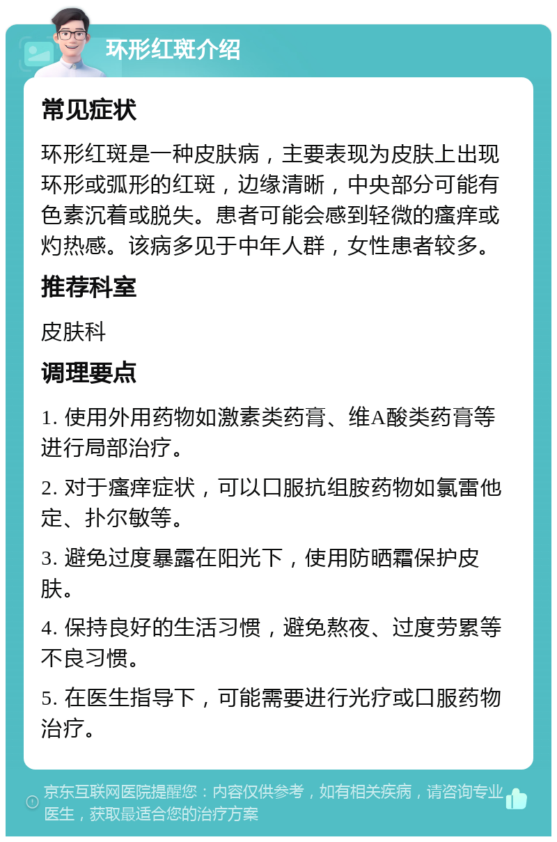 环形红斑介绍 常见症状 环形红斑是一种皮肤病，主要表现为皮肤上出现环形或弧形的红斑，边缘清晰，中央部分可能有色素沉着或脱失。患者可能会感到轻微的瘙痒或灼热感。该病多见于中年人群，女性患者较多。 推荐科室 皮肤科 调理要点 1. 使用外用药物如激素类药膏、维A酸类药膏等进行局部治疗。 2. 对于瘙痒症状，可以口服抗组胺药物如氯雷他定、扑尔敏等。 3. 避免过度暴露在阳光下，使用防晒霜保护皮肤。 4. 保持良好的生活习惯，避免熬夜、过度劳累等不良习惯。 5. 在医生指导下，可能需要进行光疗或口服药物治疗。