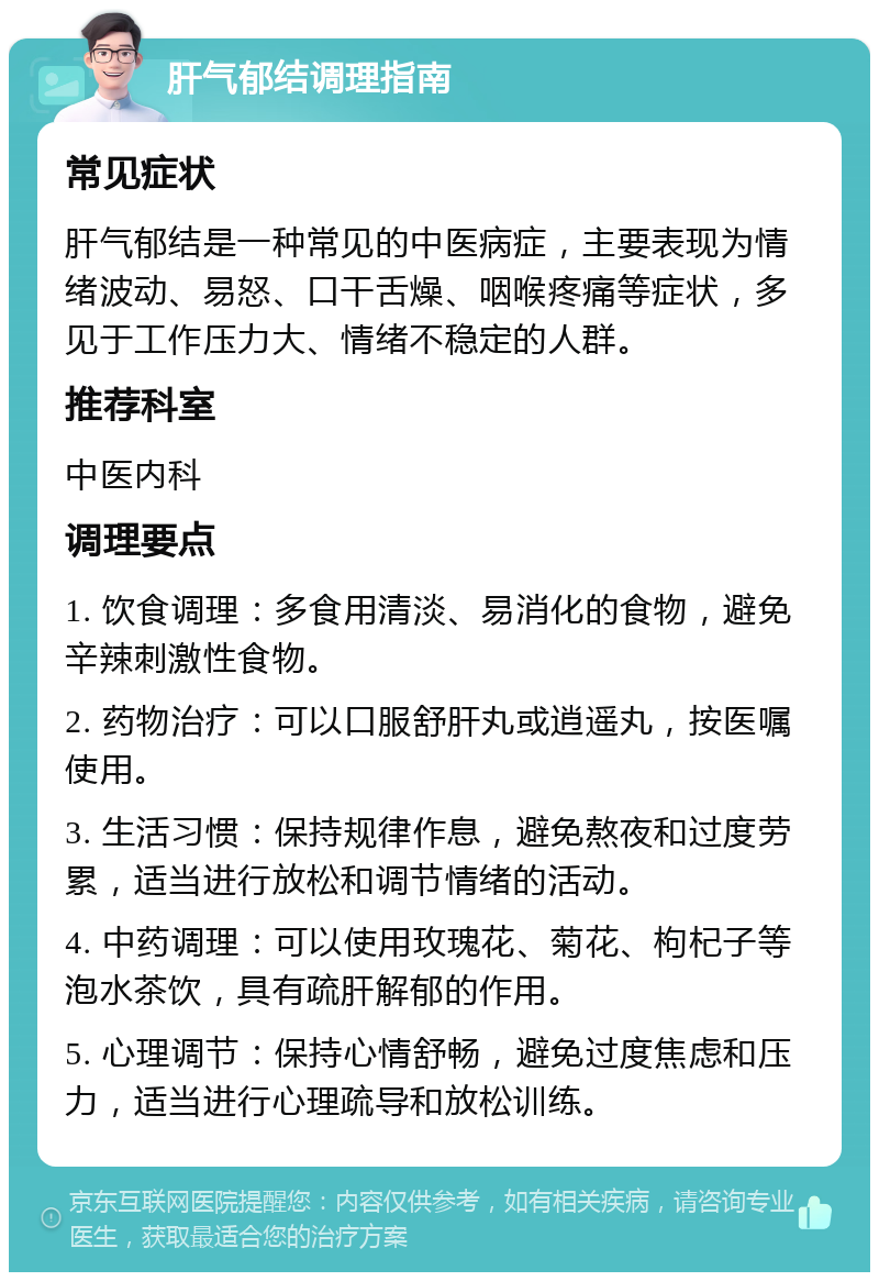 肝气郁结调理指南 常见症状 肝气郁结是一种常见的中医病症，主要表现为情绪波动、易怒、口干舌燥、咽喉疼痛等症状，多见于工作压力大、情绪不稳定的人群。 推荐科室 中医内科 调理要点 1. 饮食调理：多食用清淡、易消化的食物，避免辛辣刺激性食物。 2. 药物治疗：可以口服舒肝丸或逍遥丸，按医嘱使用。 3. 生活习惯：保持规律作息，避免熬夜和过度劳累，适当进行放松和调节情绪的活动。 4. 中药调理：可以使用玫瑰花、菊花、枸杞子等泡水茶饮，具有疏肝解郁的作用。 5. 心理调节：保持心情舒畅，避免过度焦虑和压力，适当进行心理疏导和放松训练。