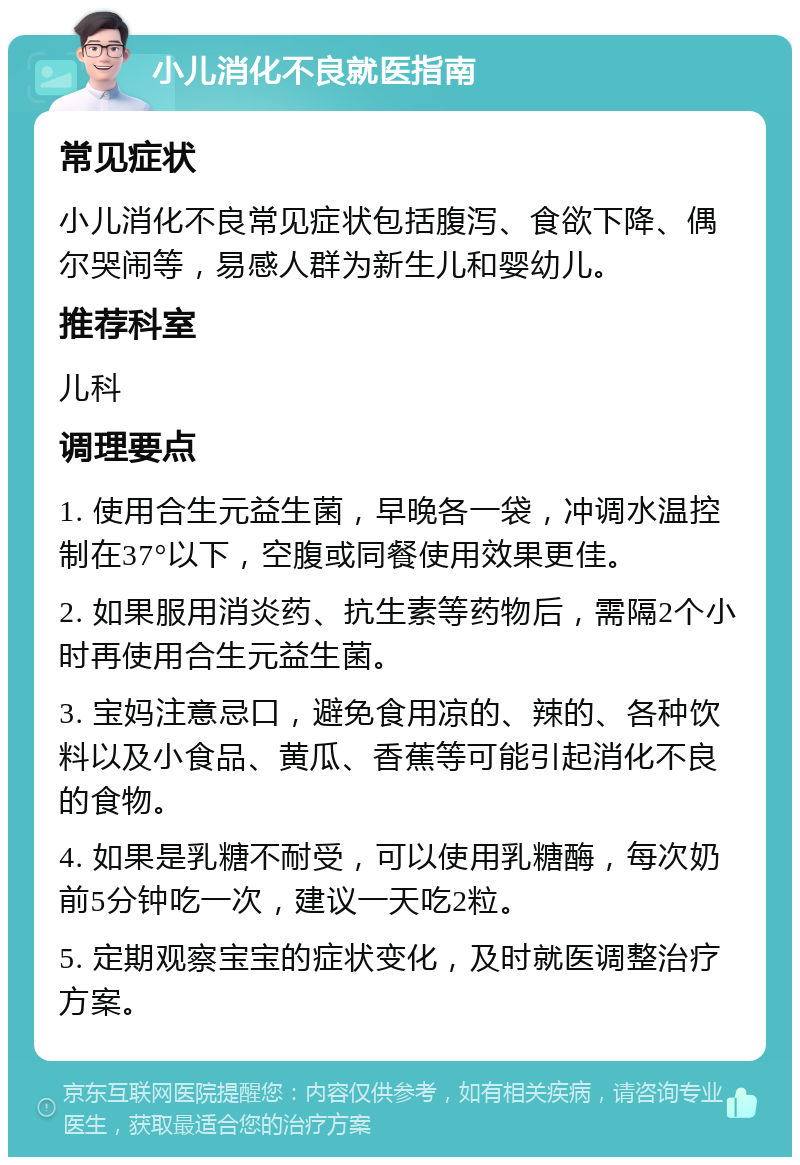 小儿消化不良就医指南 常见症状 小儿消化不良常见症状包括腹泻、食欲下降、偶尔哭闹等，易感人群为新生儿和婴幼儿。 推荐科室 儿科 调理要点 1. 使用合生元益生菌，早晚各一袋，冲调水温控制在37°以下，空腹或同餐使用效果更佳。 2. 如果服用消炎药、抗生素等药物后，需隔2个小时再使用合生元益生菌。 3. 宝妈注意忌口，避免食用凉的、辣的、各种饮料以及小食品、黄瓜、香蕉等可能引起消化不良的食物。 4. 如果是乳糖不耐受，可以使用乳糖酶，每次奶前5分钟吃一次，建议一天吃2粒。 5. 定期观察宝宝的症状变化，及时就医调整治疗方案。