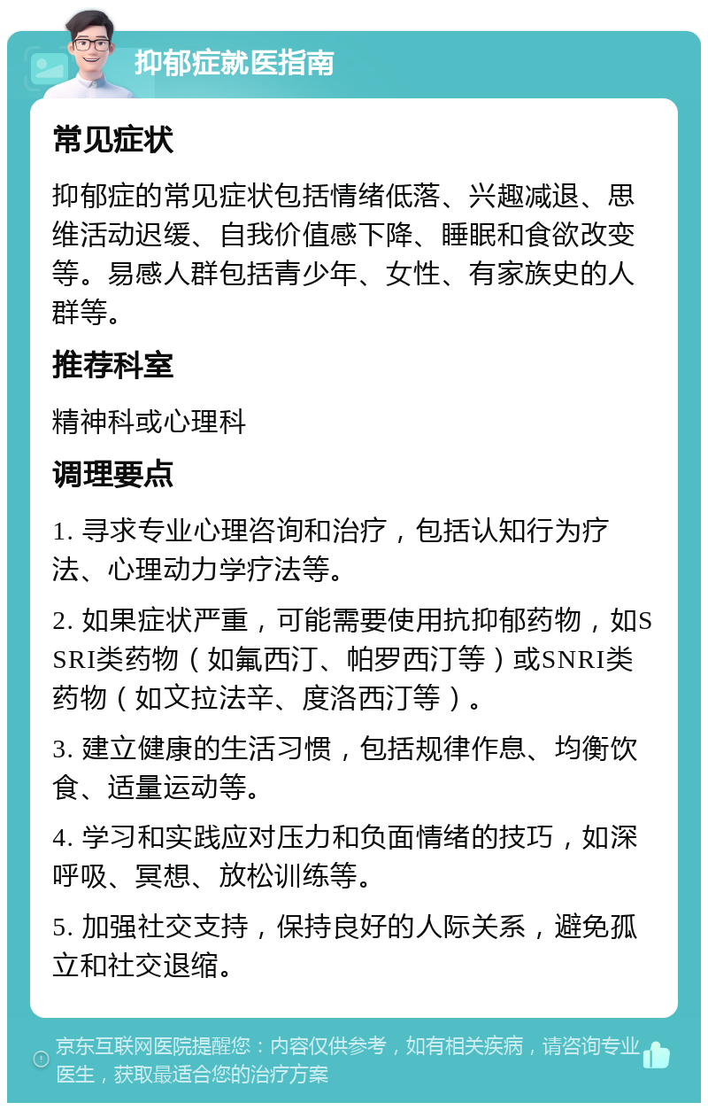 抑郁症就医指南 常见症状 抑郁症的常见症状包括情绪低落、兴趣减退、思维活动迟缓、自我价值感下降、睡眠和食欲改变等。易感人群包括青少年、女性、有家族史的人群等。 推荐科室 精神科或心理科 调理要点 1. 寻求专业心理咨询和治疗，包括认知行为疗法、心理动力学疗法等。 2. 如果症状严重，可能需要使用抗抑郁药物，如SSRI类药物（如氟西汀、帕罗西汀等）或SNRI类药物（如文拉法辛、度洛西汀等）。 3. 建立健康的生活习惯，包括规律作息、均衡饮食、适量运动等。 4. 学习和实践应对压力和负面情绪的技巧，如深呼吸、冥想、放松训练等。 5. 加强社交支持，保持良好的人际关系，避免孤立和社交退缩。