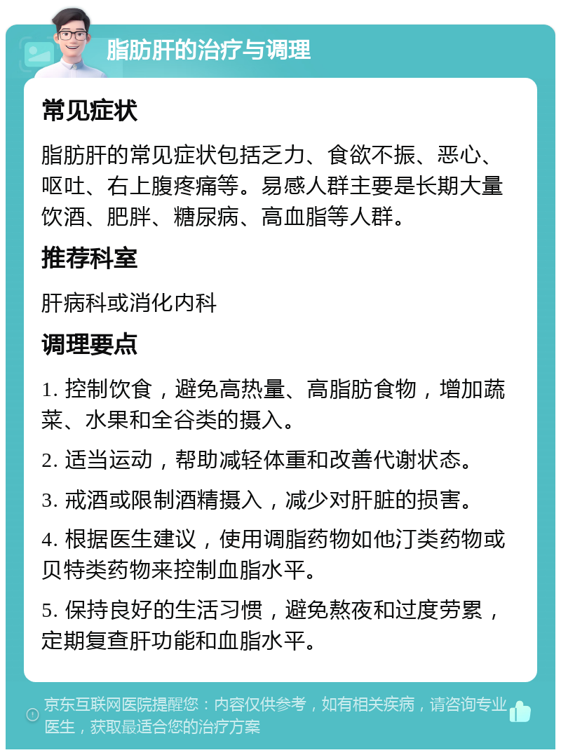 脂肪肝的治疗与调理 常见症状 脂肪肝的常见症状包括乏力、食欲不振、恶心、呕吐、右上腹疼痛等。易感人群主要是长期大量饮酒、肥胖、糖尿病、高血脂等人群。 推荐科室 肝病科或消化内科 调理要点 1. 控制饮食，避免高热量、高脂肪食物，增加蔬菜、水果和全谷类的摄入。 2. 适当运动，帮助减轻体重和改善代谢状态。 3. 戒酒或限制酒精摄入，减少对肝脏的损害。 4. 根据医生建议，使用调脂药物如他汀类药物或贝特类药物来控制血脂水平。 5. 保持良好的生活习惯，避免熬夜和过度劳累，定期复查肝功能和血脂水平。