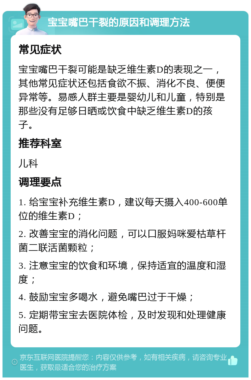 宝宝嘴巴干裂的原因和调理方法 常见症状 宝宝嘴巴干裂可能是缺乏维生素D的表现之一，其他常见症状还包括食欲不振、消化不良、便便异常等。易感人群主要是婴幼儿和儿童，特别是那些没有足够日晒或饮食中缺乏维生素D的孩子。 推荐科室 儿科 调理要点 1. 给宝宝补充维生素D，建议每天摄入400-600单位的维生素D； 2. 改善宝宝的消化问题，可以口服妈咪爱枯草杆菌二联活菌颗粒； 3. 注意宝宝的饮食和环境，保持适宜的温度和湿度； 4. 鼓励宝宝多喝水，避免嘴巴过于干燥； 5. 定期带宝宝去医院体检，及时发现和处理健康问题。