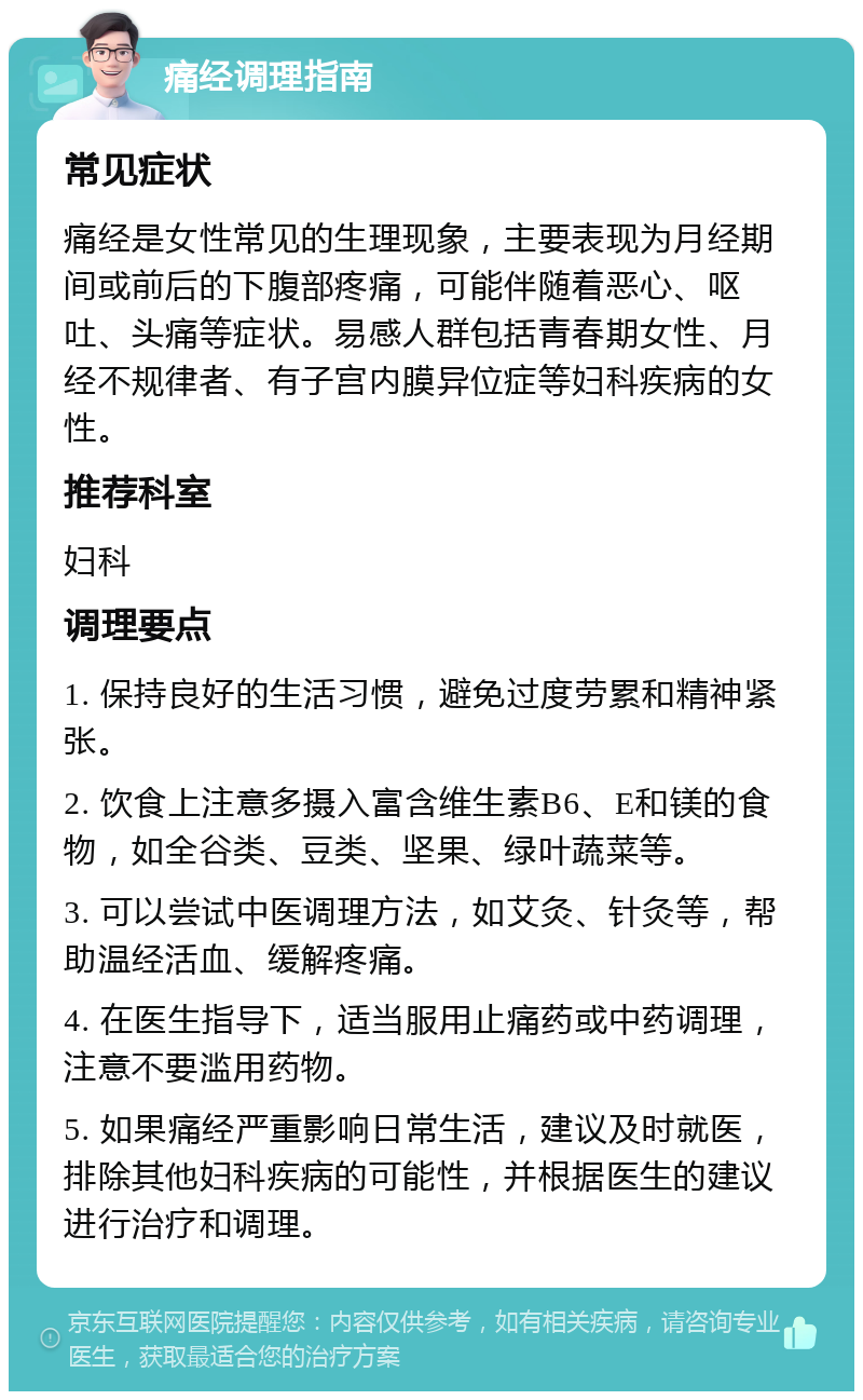 痛经调理指南 常见症状 痛经是女性常见的生理现象，主要表现为月经期间或前后的下腹部疼痛，可能伴随着恶心、呕吐、头痛等症状。易感人群包括青春期女性、月经不规律者、有子宫内膜异位症等妇科疾病的女性。 推荐科室 妇科 调理要点 1. 保持良好的生活习惯，避免过度劳累和精神紧张。 2. 饮食上注意多摄入富含维生素B6、E和镁的食物，如全谷类、豆类、坚果、绿叶蔬菜等。 3. 可以尝试中医调理方法，如艾灸、针灸等，帮助温经活血、缓解疼痛。 4. 在医生指导下，适当服用止痛药或中药调理，注意不要滥用药物。 5. 如果痛经严重影响日常生活，建议及时就医，排除其他妇科疾病的可能性，并根据医生的建议进行治疗和调理。