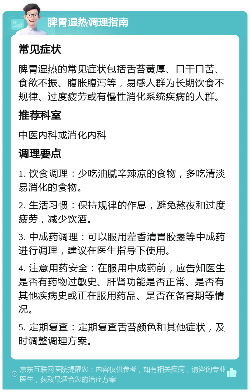 脾胃湿热调理指南 常见症状 脾胃湿热的常见症状包括舌苔黄厚、口干口苦、食欲不振、腹胀腹泻等，易感人群为长期饮食不规律、过度疲劳或有慢性消化系统疾病的人群。 推荐科室 中医内科或消化内科 调理要点 1. 饮食调理：少吃油腻辛辣凉的食物，多吃清淡易消化的食物。 2. 生活习惯：保持规律的作息，避免熬夜和过度疲劳，减少饮酒。 3. 中成药调理：可以服用藿香清胃胶囊等中成药进行调理，建议在医生指导下使用。 4. 注意用药安全：在服用中成药前，应告知医生是否有药物过敏史、肝肾功能是否正常、是否有其他疾病史或正在服用药品、是否在备育期等情况。 5. 定期复查：定期复查舌苔颜色和其他症状，及时调整调理方案。